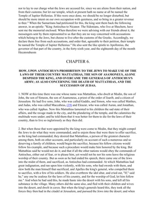 nor to lay to our charge what the Jews are accused for, since we are aliens from their nation, and
from their customs; but let our temple, which at present hath no name at all be named the
Temple of Jupiter Hellenius. If this were once done, we should be no longer disturbed, but
should be more intent on our own occupation with quietness, and so bring in a greater revenue
to thee." When the Samaritans had petitioned for this, the king sent them back the following
answer, in an epistle: "King Antiochus to Nicanor. The Sidonians, who live at Shechem, have
sent me the memorial enclosed. When therefore we were advising with our friends about it, the
messengers sent by them represented to us that they are no way concerned with accusations
which belong to the Jews, but choose to live after the customs of the Greeks. Accordingly, we
declare them free from such accusations, and order that, agreeable to their petition, their temple
be named the Temple of Jupiter Hellenius." He also sent the like epistle to Apollonius, the
governor of that part of the country, in the forty-sixth year, and the eighteenth day of the month
Hecatorabeom


                                        CHAPTER 6.

HOW, UPON ANTIOCHUS'S PROHIBITION TO THE JEWS TO MAKE USE OF THE
LAWS OF THEIR COUNTRY MATTATHIAS, THE SON OF ASAMONEUS, ALONE
  DESPISED THE KING, AND OVERCAME THE GENERALS OF ANTIOCHUS'S
   ARMY; AS ALSO CONCERNING THE DEATH OF MATTATHIAS, AND THE
                       SUCCESSION OF JUDAS.

1. NOW at this time there was one whose name was Mattathias, who dwelt at Modin, the son of
John, the son of Simeon, the son of Asamoneus, a priest of the order of Joarib, and a citizen of
Jerusalem. He had five sons; John, who was called Gaddis, and Simon, who was called Matthes,
and Judas, who was called Maccabeus, (19) and Eleazar, who was called Auran, and Jonathan,
who was called Apphus. Now this Mattathias lamented to his children the sad state of their
affairs, and the ravage made in the city, and the plundering of the temple, and the calamities the
multitude were under; and he told them that it was better for them to die for the laws of their
country, than to live so ingloriously as they then did.

2. But when those that were appointed by the king were come to Modin, that they might compel
the Jews to do what they were commanded, and to enjoin those that were there to offer sacrifice,
as the king had commanded, they desired that Mattathias, a person of the greatest character
among them, both on other accounts, and particularly on account of such a numerous and so
deserving a family of children, would begin the sacrifice, because his fellow citizens would
follow his example, and because such a procedure would make him honored by the king. But
Mattathias said he would not do it; and that if all the other nations would obey the commands of
Antiochus, either out of fear, or to please him, yet would not he nor his sons leave the religious
worship of their country. But as soon as he had ended his speech, there came one of the Jews
into the midst of them, and sacrificed, as Antiochus had commanded. At which Mattathias had
great indignation, and ran upon him violently, with his sons, who had swords with them, and
slew both the man himself that sacrificed, and Apelles the king's general, who compelled them
to sacrifice, with a few of his soldiers. He also overthrew the idol altar, and cried out, "If," said
he," any one be zealous for the laws of his country, and for the worship of God, let him follow
me." And when he had said this, he made haste into the desert with his sons, and left all his
substance in the village. Many others did the same also, and fled with their children and wives
into the desert, and dwelt in caves. But when the king's generals heard this, they took all the
forces they then had in the citadel at Jerusalem, and pursued the Jews into the desert; and when
 