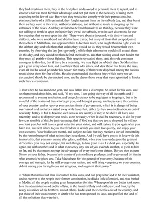 they had overtaken them, they in the first place endeavored to persuade them to repent, and to
choose what was most for their advantage, and not put them to the necessity of using them
according to the law of war. But when they would not comply with their persuasions, but
continued to be of a different mind, they fought against them on the sabbath day, and they burnt
them as they were in the caves, without resistance, and without so much as stopping up the
entrances of the caves. And they avoided to defend themselves on that day, because they were
not willing to break in upon the honor they owed the sabbath, even in such distresses; for our
law requires that we rest upon that day. There were about a thousand, with their wives and
children, who were smothered and died in these caves; but many of those that escaped joined
themselves to Mattathias, and appointed him to be their ruler, who taught them to fight, even on
the sabbath day; and told them that unless they would do so, they would become their own
enemies, by observing the law [so rigorously], while their adversaries would still assault them
on this day, and they would not then defend themselves, and that nothing could then hinder but
they must all perish without fighting. This speech persuaded them. And this rule continues
among us to this day, that if there be a necessity, we may fight on sabbath days. So Mattathias
got a great army about him, and overthrew their idol altars, and slew those that broke the laws,
even all that he could get under his power; for many of them were dispersed among the nations
round about them for fear of him. He also commanded that those boys which were not yet
circumcised should be circumcised now; and he drove those away that were appointed to hinder
such their circumcision.

3. But when he had ruled one year, and was fallen into a distemper, he called for his sons, and
set them round about him, and said, "O my sons, I am going the way of all the earth; and I
recommend to you my resolution, and beseech you not to be negligent in keeping it, but to be
mindful of the desires of him who begat you, and brought you up, and to preserve the customs
of your country, and to recover your ancient form of government, which is in danger of being
overturned, and not to be carried away with those that, either by their own inclination, or out of
necessity, betray it, but to become such sons as are worthy of me; to be above all force and
necessity, and so to dispose your souls, as to be ready, when it shall be necessary, to die for your
laws; as sensible of this, by just reasoning, that if God see that you are so disposed he will not
overlook you, but will have a great value for your virtue, and will restore to you again what you
have lost, and will return to you that freedom in which you shall live quietly, and enjoy your
own customs. Your bodies are mortal, and subject to fate; but they receive a sort of immortality,
by the remembrance of what actions they have done. And I would have you so in love with this
immortality, that you may pursue after glory, and that, when you have undergone the greatest
difficulties, you may not scruple, for such things, to lose your lives. I exhort you, especially, to
agree one with another; and in what excellency any one of you exceeds another, to yield to him
so far, and by that means to reap the advantage of every one's own virtues. Do you then esteem
Simon as your father, because he is a man of extraordinary prudence, and be governed by him in
what counsels be gives you. Take Maccabeus for the general of your army, because of his
courage and strength, for he will avenge your nation, and will bring vengeance on your enemies.
Admit among you the righteous and religious, and augment their power."

4. When Mattathias had thus discoursed to his sons, and had prayed to God to be their assistant,
and to recover to the people their former constitution, he died a little afterward, and was buried
at Modin; all the people making great lamentation for him. Whereupon his son Judas took upon
him the administration of public affairs, in the hundred fbrty and sixth year; and thus, by the
ready assistance of his brethren, and of others, Judas cast their enemies out of the country, and
put those of their own country to death who had transgressed its laws, and purified the land of
all the pollutions that were in it.
 