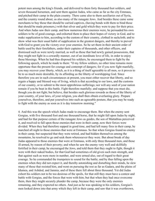 potent men among the king's friends, and delivered to them forty thousand foot soldiers, and
seven thousand horsemen, and sent them against Judea, who came as far as the city Emmaus,
and pitched their camp in the plain country. There came also to them auxiliaries out of Syria,
and the country round about; as also many of the runagate Jews. And besides these came some
merchants to buy those that should be carried captives, (having bonds with them to bind those
that should be made prisoners,) with that silver and gold which they were to pay for their price.
And when Judas saw their camp, and how numerous their enemies were, he persuaded his own
soldiers to be of good courage, and exhorted them to place their hopes of victory in God, and to
make supplication to him, according to the custom of their country, clothed in sackcloth; and to
show what was their usual habit of supplication in the greatest dangers, and thereby to prevail
with God to grant you the victory over your enemies. So he set them in their ancient order of
battle used by their forefathers, under their captains of thousands, and other officers, and
dismissed such as were newly married, as well as those that had newly gained possessions, that
they might not fight in a cowardly manner, out of an inordinate love of life, in order to enjoy
those blessings. When he had thus disposed his soldiers, he encouraged them to fight by the
following speech, which he made to them: "O my fellow soldiers, no other time remains more
opportune than the present for courage and contempt of dangers; for if you now fight manfully,
you may recover your liberty, which, as it is a thing of itself agreeable to all men, so it proves to
be to us much more desirable, by its affording us the liberty of worshipping God. Since
therefore you are in such circumstances at present, you must either recover that liberty, and so
regain a happy and blessed way of living, which is that according to our laws, and the customs
of our country, or to submit to the most opprobrious sufferings; nor will any seed of your nation
remain if you be beat in this battle. Fight therefore manfully; and suppose that you must die,
though you do not fight; but believe, that besides such glorious rewards as those of the liberty of
your country, of your laws, of your religion, you shall then obtain everlasting glory. Prepare
yourselves, therefore, and put yourselves into such an agreeable posture, that you may be ready
to fight with the enemy as soon as it is day tomorrow morning."

4. And this was the speech which Judas made to encourage them. But when the enemy sent
Gorgias, with five thousand foot and one thousand horse, that he might fall upon Judas by night,
and had for that purpose certain of the runagate Jews as guides, the son of Mattathias perceived
it, and resolved to fall upon those enemies that were in their camp, now their forces were
divided. When they had therefore supped in good time, and had left many fires in their camp, he
marched all night to those enemies that were at Emmaus. So that when Gorgias found no enemy
in their camp, but suspected that they were retired, and had hidden themselves among the
mountains, he resolved to go and seek them wheresoever they were. But about break of day
Judas appeared to those enemies that were at Emmaus, with only three thousand men, and those
ill armed, by reason of their poverty; and when he saw the enemy very well and skillfully
fortified in their camp, he encouraged the Jews, and told them that they ought to fight, though it
were with their naked bodies, for that God had sometimes of old given such men strength, and
that against such as were more in number, and were armed also, out of regard to their great
courage. So he commanded the trumpeters to sound for the battle; and by thus falling upon the
enemies when they did not expect it, and thereby astonishing and disturbing their minds, he slew
many of those that resisted him, and went on pursuing the rest as far as Gadara, and the plains of
Idumea, and Ashdod, and Jamnia; and of these there fell about three thousand. Yet did Judas
exhort his soldiers not to be too desirous of the spoils, for that still they must have a contest and
battle with Gorgias, and the forces that were with him; but that when they had once overcome
them, then they might securely plunder the camp, because they were the only enemies
remaining, and they expected no others. And just as he was speaking to his soldiers, Gorgias's
men looked down into that army which they left in their camp, and saw that it was overthrown,
 