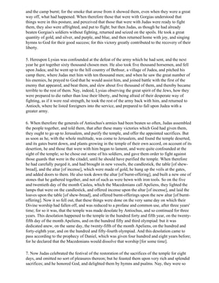 and the camp burnt; for the smoke that arose from it showed them, even when they were a great
way off, what had happened. When therefore those that were with Gorgias understood that
things were in this posture, and perceived that those that were with Judas were ready to fight
them, they also were affrighted, and put to flight; but then Judas, as though he had already
beaten Gorgias's soldiers without fighting, returned and seized on the spoils. He took a great
quantity of gold, and silver, and purple, and blue, and then returned home with joy, and singing
hymns to God for their good success; for this victory greatly contributed to the recovery of their
liberty.

5. Hereupon Lysias was confounded at the defeat of the army which he had sent, and the next
year he got together sixty thousand chosen men. He also took five thousand horsemen, and fell
upon Judea; and he went up to the hill country of Bethsur, a village of Judea, and pitched his
camp there, where Judas met him with ten thousand men; and when he saw the great number of
his enemies, he prayed to God that he would assist him, and joined battle with the first of the
enemy that appeared, and beat them, and slew about five thousand of them, and thereby became
terrible to the rest of them. Nay, indeed, Lysias observing the great spirit of the Jews, how they
were prepared to die rather than lose their liberty, and being afraid of their desperate way of
fighting, as if it were real strength, he took the rest of the army back with him, and returned to
Antioch, where he listed foreigners into the service, and prepared to fall upon Judea with a
greater army.

6. When therefore the generals of Antiochus's armies had been beaten so often, Judas assembled
the people together, and told them, that after these many victories which God had given them,
they ought to go up to Jerusalem, and purify the temple, and offer the appointed sacrifices. But
as soon as he, with the whole multitude, was come to Jerusalem, and found the temple deserted,
and its gates burnt down, and plants growing in the temple of their own accord, on account of its
desertion, he and those that were with him began to lament, and were quite confounded at the
sight of the temple; so he chose out some of his soldiers, and gave them order to fight against
those guards that were in the citadel, until he should have purified the temple. When therefore
he had carefully purged it, and had brought in new vessels, the candlestick, the table [of shew-
bread], and the altar [of incense], which were made of gold, he hung up the veils at the gates,
and added doors to them. He also took down the altar [of burnt-offering], and built a new one of
stones that he gathered together, and not of such as were hewn with iron tools. So on the five
and twentieth day of the month Casleu, which the Macedonians call Apeliens, they lighted the
lamps that were on the candlestick, and offered incense upon the altar [of incense], and laid the
loaves upon the table [of shew-bread], and offered burnt-offerings upon the new altar [of burnt-
offering]. Now it so fell out, that these things were done on the very same day on which their
Divine worship had fallen off, and was reduced to a profane and common use, after three years'
time; for so it was, that the temple was made desolate by Antiochus, and so continued for three
years. This desolation happened to the temple in the hundred forty and fifth year, on the twenty-
fifth day of the month Apeliens, and on the hundred fifty and third olympiad: but it was
dedicated anew, on the same day, the twenty-fifth of the month Apeliens, on the hundred and
forty-eighth year, and on the hundred and fifty-fourth olympiad. And this desolation came to
pass according to the prophecy of Daniel, which was given four hundred and eight years before;
for he declared that the Macedonians would dissolve that worship [for some time].

7. Now Judas celebrated the festival of the restoration of the sacrifices of the temple for eight
days, and omitted no sort of pleasures thereon; but he feasted them upon very rich and splendid
sacrifices; and he honored God, and delighted them by hymns and psalms. Nay, they were so
 