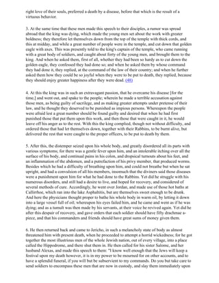 right love of their souls, preferred a death by a disease, before that which is the result of a
virtuous behavior.

3. At the same time that these men made this speech to their disciples, a rumor was spread
abroad that the king was dying, which made the young men set about the work with greater
boldness; they therefore let themselves down from the top of the temple with thick cords, and
this at midday, and while a great number of people were in the temple, and cut down that golden
eagle with axes. This was presently told to the king's captain of the temple, who came running
with a great body of soldiers, and caught about forty of the young men, and brought them to the
king. And when he asked them, first of all, whether they had been so hardy as to cut down the
golden eagle, they confessed they had done so; and when he asked them by whose command
they had done it, they replied, at the command of the law of their country; and when he further
asked them how they could be so joyful when they were to be put to death, they replied, because
they should enjoy greater happiness after they were dead. (48)

4. At this the king was in such an extravagant passion, that he overcame his disease [for the
time,] and went out, and spake to the people; wherein he made a terrible accusation against
those men, as being guilty of sacrilege, and as making greater attempts under pretense of their
law, and he thought they deserved to be punished as impious persons. Whereupon the people
were afraid lest a great number should be found guilty and desired that when he had first
punished those that put them upon this work, and then those that were caught in it, he would
leave off his anger as to the rest. With this the king complied, though not without difficulty, and
ordered those that had let themselves down, together with their Rabbins, to be burnt alive, but
delivered the rest that were caught to the proper officers, to be put to death by them.

5. After this, the distemper seized upon his whole body, and greatly disordered all its parts with
various symptoms; for there was a gentle fever upon him, and an intolerable itching over all the
surface of his body, and continual pains in his colon, and dropsical turnouts about his feet, and
an inflammation of the abdomen, and a putrefaction of his privy member, that produced worms.
Besides which he had a difficulty of breathing upon him, and could not breathe but when he sat
upright, and had a convulsion of all his members, insomuch that the diviners said those diseases
were a punishment upon him for what he had done to the Rabbins. Yet did he struggle with his
numerous disorders, and still had a desire to live, and hoped for recovery, and considered of
several methods of cure. Accordingly, he went over Jordan, and made use of those hot baths at
Callirrhoe, which ran into the lake Asphaltitis, but are themselves sweet enough to be drunk.
And here the physicians thought proper to bathe his whole body in warm oil, by letting it down
into a large vessel full of oil; whereupon his eyes failed him, and he came and went as if he was
dying; and as a tumult was then made by his servants, at their voice he revived again. Yet did he
after this despair of recovery, and gave orders that each soldier should have fifty drachmae a-
piece, and that his commanders and friends should have great sums of money given them.

6. He then returned back and came to Jericho, in such a melancholy state of body as almost
threatened him with present death, when he proceeded to attempt a horrid wickedness; for he got
together the most illustrious men of the whole Jewish nation, out of every village, into a place
called the Hippodrome, and there shut them in. He then called for his sister Salome, and her
husband Alexas, and made this speech to them: "I know well enough that the Jews will keep a
festival upon my death however, it is in my power to be mourned for on other accounts, and to
have a splendid funeral, if you will but be subservient to my commands. Do you but take care to
send soldiers to encompass these men that are now in custody, and slay them immediately upon
 