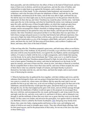 them peaceably, and who told them how the affairs of those in the land of Gilead stood; and how
many of them were in distress, and driven into garrisons, and into the cities of Galilee; and
exhorted him to make haste to go against the foreigners, and to endeavor to save his own
countrymen out of their hands. To this exhortation Judas hearkened, and returned to the
wilderness; and in the first place fell upon the inhabitants of Bosor, and took the city, and beat
the inhabitants, and destroyed all the males, and all that were able to fight, and burnt the city.
Nor did he stop even when night came on, but he journeyed in it to the garrison where the Jews
happened to be then shut up, and where Timotheus lay round the place with his army. And Judas
came upon the city in the morning; and when he found that the enemy were making an assault
upon the walls, and that some of them brought ladders, on which they might get upon those
walls, and that others brought engines [to batter them], he bid the trumpeter to sound his
trumpet, and he encouraged his soldiers cheerfully to undergo dangers for the sake of their
brethren and kindred; he also parted his army into three bodies, and fell upon the backs of their
enemies. But when Timotheus's men perceived that it was Maccabeus that was upon them, of
both whose courage and good success in war they had formerly had sufficient experience, they
were put to flight; but Judas followed them with his army, and slew about eight thousand of
them. He then turned aside to a city of the foreigners called Malle, and took it, and slew all the
males, and burnt the city itself. He then removed from thence, and overthrew Casphom and
Bosor, and many other cities of the land of Gilead.

4. But not long after this, Timotheus prepared a great army, and took many others as auxiliaries;
and induced some of the Arabians, by the promise of rewards, to go with him in this expedition,
and came with his army beyond the brook, over against the city Raphon; and he encouraged his
soldiers, if it came to a battle with the Jews, to fight courageously, and to hinder their passing
over the brook; for he said to them beforehand, that "if they come over it, we shall be beaten."
And when Judas heard that Timotheus prepared himself to fight, he took all his own army, and
went in haste against Timotheus his enemy; and when he had passed over the brook, he fell
upon his enemies, and some of them met him, whom he slew, and others of them he so terrified,
that he compelled them to throw down their arms and fly; and some of them escaped, but some
of them fled to what was called the Temple of Camaim, and hoped thereby to preserve
themselves; but Judas took the city, and slew them, and burnt the temple, and so used several
ways of destroying his enemies.

5. When he had done this, he gathered the Jews together, with their children and wives, and the
substance that belonged to them, and was going to bring them back into Judea; but as soon as he
was come to a certain city, whose name was Ephron, that lay upon the road, (and it was not
possible for him to go any other way, so he was not willing to go back again,) he then sent to the
inhabitants, and desired that they would open their gates, and permit them to go on their way
through the city; for they had stopped up the gates with stones, and cut off their passage through
it. And when the inhabitants of Ephron would not agree to this proposal, he encouraged those
that were with him, and encompassed the city round, and besieged it, and, lying round it by day
and night, took the city, and slew every male in it, and burnt it all down, and so obtained a way
through it; and the multitude of those that were slain was so great, that they went over the dead
bodies. So they came over Jordan, and arrived at the great plain, over against which is situate the
city Bethshah, which is called by the Greeks Scythopolis. (20) And going away hastily from
thence, they came into Judea, singing psalms and hymns as they went, and indulging such
tokens of mirth as are usual in triumphs upon victory. They also offered thank-offerings, both
for their good success, and for the preservation of their army, for not one of the Jews was slain
in these battles.(21)
 