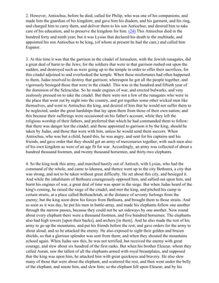 2. However, Antiochus, before he died, called for Philip, who was one of his companions, and
made him the guardian of his kingdom; and gave him his diadem, and his garment, and his ring,
and charged him to carry them, and deliver them to his son Antiochus; and desired him to take
care of his education, and to preserve the kingdom for him. (24) This Antiochus died in the
hundred forty and ninth year; but it was Lysias that declared his death to the multitude, and
appointed his son Antiochus to be king, (of whom at present he had the care,) and called him
Eupator.

3. At this time it was that the garrison in the citadel of Jerusalem, with the Jewish runagates, did
a great deal of harm to the Jews; for the soldiers that were in that garrison rushed out upon the
sudden, and destroyed such as were going up to the temple in order to offer their sacrifices, for
this citadel adjoined to and overlooked the temple. When these misfortunes had often happened
to them, Judas resolved to destroy that garrison; whereupon he got all the people together, and
vigorously besieged those that were in the citadel. This was in the hundred and fiftieth year of
the dominion of the Seleucidse. So he made engines of war, and erected bulwarks, and very
zealously pressed on to take the citadel. But there were not a few of the runagates who were in
the place that went out by night into the country, and got together some other wicked men like
themselves, and went to Antiochus the king, and desired of him that he would not suffer them to
be neglected, under the great hardships that lay upon them from those of their own nation; and
this because their sufferings were occasioned on his father's account, while they left the
religious worship of their fathers, and preferred that which he had commanded them to follow:
that there was danger lest the citadel, and those appointed to garrison it by the king, should be
taken by Judas, and those that were with him, unless he would send them succors. When
Antiochus, who was but a child, heard this, he was angry, and sent for his captains and his
friends, and gave order that they should get an army of mercenaries together, with such men also
of his own kingdom as were of an age fit for war. Accordingly, an army was collected of about a
hundred thousand footmen, and twenty thousand horsemen, and thirty-two elephants.

4. So the king took this army, and marched hastily out of Antioch, with Lysias, who had the
command of the whole, and came to Idumea, and thence went up to the city Bethsnra, a city that
was strong, and not to be taken without great difficulty. He set about this city, and besieged it.
And while the inhabitants of Bethsura courageously opposed him, and sallied out upon him, and
burnt his engines of war, a great deal of time was spent in the siege. But when Judas heard of the
king's coming, he raised the siege of the citadel, and met the king, and pitched his camp in
certain straits, at a place called Bethzachriah, at the distance of seventy furlongs from the
enemy; but the king soon drew his forces from Bethsura, and brought them to those straits. And
as soon as it was day, he put his men in battle-array, and made his elephants follow one another
through the narrow passes, because they could not be set sideways by one another. Now round
about every elephant there were a thousand footmen, and five hundred horsemen. The elephants
also had high towers [upon their backs], and archers [in them]. And he also made the rest of his
army to go up the mountains, and put his friends before the rest; and gave orders for the army to
shout aloud, and so he attacked the enemy. He also exposed to sight their golden and brazen
shields, so that a glorious splendor was sent from them; and when they shouted the mountains
echoed again. When Judas saw this, he was not terrified, but received the enemy with great
courage, and slew about six hundred of the first ranks. But when his brother Eleazar, whom they
called Auran, saw the tallest of all the elephants armed with royal breastplates, and supposed
that the king was upon him, he attacked him with great quickness and bravery. He also slew
many of those that were about the elephant, and scattered the rest, and then went under the belly
of the elephant, and smote him, and slew him; so the elephant fell upon Eleazar, and by his
 