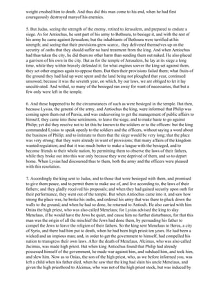 weight crushed him to death. And thus did this man come to his end, when he had first
courageously destroyed manyof his enemies.

5. But Judas, seeing the strength of the enemy, retired to Jerusalem, and prepared to endure a
siege. As for Antiochus, he sent part of his army to Bethsura, to besiege it, and with the rest of
his army he came against Jerusalem; but the inhabitants of Bethsura were terrified at his
strength; and seeing that their provisions grew scarce,. they delivered themselves up on the
security of oaths that they should suffer no hard treatment from the king. And when Antiochus
had thus taken the city, he did them no other harm than sending them out naked. He also placed
a garrison of his own in the city. But as for the temple of Jerusalem, he lay at its siege a long
time, while they within bravely defended it; for what engines soever the king set against them,
they set other engines again to oppose them. But then their provisions failed them; what fruits of
the ground they had laid up were spent and the land being not ploughed that year, continued
unsowed, because it was the seventh year, on which, by our laws, we are obliged to let it lay
uncultivated. And withal, so many of the besieged ran away for want of necessaries, that but a
few only were left in the temple.

6. And these happened to be the circumstances of such as were besieged in the temple. But then,
because Lysias, the general of the army, and Antiochus the king, were informed that Philip was
coming upon them out of Persia, and was endeavoring to get the management of public affairs to
himself, they came into these sentiments, to leave the siege, and to make haste to go against
Philip; yet did they resolve not to let this be known to the soldiers or to the officers: but the king
commanded Lysias to speak openly to the soldiers and the officers, without saying a word about
the business of Philip; and to intimate to them that the siege would be very long; that the place
was very strong; that they were already in want of provisions; that many affairs of the kingdom
wanted regulation; and that it was much better to make a league with the besieged, and to
become friends to their whole nation, by permitting them to observe the laws of their fathers,
while they broke out into this war only because they were deprived of them, and so to depart
home. When Lysias had discoursed thus to them, both the army and the officers were pleased
with this resolution.

7. Accordingly the king sent to Judas, and to those that were besieged with them, and promised
to give them peace, and to permit them to make use of, and live according to, the laws of their
fathers; and they gladly received his proposals; and when they had gained security upon oath for
their performance, they went out of the temple. But when Antiochus came into it, and saw how
strong the place was, he broke his oaths, and ordered his army that was there to pluck down the
walls to the ground; and when he had so done, he returned to Antioch. He also carried with him
Onias the high priest, who was also called Menelaus; for Lysias advised the king to slay
Menelaus, if he would have the Jews be quiet, and cause him no further disturbance, for that this
man was the origin of all the mischief the Jews had done them, by persuading his father to
compel the Jews to leave the religion of their fathers. So the king sent Menelaus to Berea, a city
of Syria, and there had him put to death, when he had been high priest ten years. He had been a
wicked and an impious man; and, in order to get the government to himself, had compelled his
nation to transgress their own laws. After the death of Menelaus, Alcimus, who was also called
Jacimus, was made high priest. But when king Antiochus found that Philip had already
possessed himself of the government, he made war against him, and subdued him, and took him,
and slew him. Now as to Onias, the son of the high priest, who, as we before informed you, was
left a child when his father died, when he saw that the king had slain his uncle Menelaus, and
given the high priesthood to Alcimus, who was not of the high priest stock, but was induced by
 