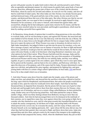 govern with greater security, he spake kind words to them all, and discoursed to each of them
after an agreeable and pleasant manner; by which means he quickly had a great body of men and
an army about him, although the greater part of them were of the wicked, and the deserters.
With these, whom he used as his servants and soldiers, he went all over the country, and slew all
that he could find of Judas's party. But when Judas saw that Alcimus was already become great,
and had destroyed many of the good and holy men of the country, he also went all over the
country, and destroyed those that were of the other party. But when Alcimus saw that he was not
able to oppose Judas, nor was equal to him in strength, he resolved to apply himself to king
Demetrius for his assistance; so he came to Antioch, and irritated him against Judas, and
accused him, alleging that he had undergone a great many miseries by his means, and that he
would do more mischief unless he were prevented, and brought to punishment, which must be
done by sending a powerful force against him.

4. So Demetrius, being already of opinion that it would be a thing pernicious to his own affairs
to overlook Judas, now he was becoming so great, sent against him Nicanor, the most kind and
most faithful of all his friends; for he it was who fled away with him from the city of Rome. He
also gave him as many forces as he thought sufficient for him to conquer Judas withal, and bid
him not to spare the nation at all. When Nicanor was come to Jerusalem, he did not resolve to
fight Judas immediately, but judged it better to get him into his power by treachery; so he sent
him a message of peace, and said there was no manner of necessity for them to fight and hazard
themselves; and that he would give him his oath that he would do him no harm, for that he only
came with some friends, in order to let him know what king Demetrius's intentions were, and
what opinion he had of their nation. When Nicanor had delivered this message, Judas and his
brethren complied with him, and suspecting no deceit, they gave him assurances of friendship,
and received Nicanor and his army; but while he was saluting Judas, and they were talking
together, he gave a certain signal to his own soldiers, upon which they were to seize upon Judas;
but he perceived the treachery, and ran back to his own soldiers, and fled away with them. So
upon this discovery of his purpose, and of the snares laid for Judas, Nicanor determined to make
open war with him, and gathered his army together, and prepared for fighting him; and upon
joining battle with him at a certain village called Capharsalama, he beat Judas, (26) and forced
him to fly to that citadel which was at Jerusalem.

5. And when Nicanor came down from the citadel unto the temple, some of the priests and
elders met him, and saluted him; and showed him the sacrifices which they offered to God for
the king: upon which he blasphemed, and threatened them, that unless the people would deliver
up Judas to him, upon his return he would pull clown their temple. And when he had thus
threatened them, he departed from Jerusalem. But the priests fell into tears out of grief at what
he had said, and besought God to deliver them from their enemies But now for Nicanor, when
he was gone out of Jerusalem, and was at a certain village called Bethoron, he there pitched his
camp, another army out of Syria having joined him. And Judas pitched his camp at Adasa,
another village, which was thirty furlongs distant from Bethoron, having no more than one
thousand soldiers. And when he had encouraged them not to be dismayed at the multitude of
their enemies, nor to regard how many they were against whom they were going to fight, but to
consider who they themselves were, and for what great rewards they hazarded themselves, and
to attack the enemy courageously, he led them out to fight, and joining battle with Nicanor,
which proved to be a severe one, he overcame the enemy, and slew many of them; and at last
Nicanor himself, as he was fighting gloriously, fell: - upon whose fall the army did not stay; but
when they had lost their general, they were put to flight, and threw down their arms. Judas also
pursued them and slew them, and gave notice by the sound of the trumpets to the neighboring
villages that he had conquered the enemy; which, when the inhabitants heard, they put on their
 