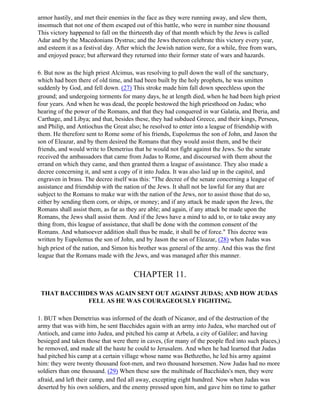 armor hastily, and met their enemies in the face as they were running away, and slew them,
insomuch that not one of them escaped out of this battle, who were in number nine thousand
This victory happened to fall on the thirteenth day of that month which by the Jews is called
Adar and by the Macedonians Dystrus; and the Jews thereon celebrate this victory every year,
and esteem it as a festival day. After which the Jewish nation were, for a while, free from wars,
and enjoyed peace; but afterward they returned into their former state of wars and hazards.

6. But now as the high priest Alcimus, was resolving to pull down the wall of the sanctuary,
which had been there of old time, and had been built by the holy prophets, he was smitten
suddenly by God, and fell down. (27) This stroke made him fall down speechless upon the
ground; and undergoing torments for many days, he at length died, when he had been high priest
four years. And when he was dead, the people bestowed the high priesthood on Judas; who
hearing of the power of the Romans, and that they had conquered in war Galatia, and Iberia, and
Carthage, and Libya; and that, besides these, they had subdued Greece, and their kings, Perseus,
and Philip, and Antiochus the Great also; he resolved to enter into a league of friendship with
them. He therefore sent to Rome some of his friends, Eupolemus the son of John, and Jason the
son of Eleazar, and by them desired the Romans that they would assist them, and be their
friends, and would write to Demetrius that he would not fight against the Jews. So the senate
received the ambassadors that came from Judas to Rome, and discoursed with them about the
errand on which they came, and then granted them a league of assistance. They also made a
decree concerning it, and sent a copy of it into Judea. It was also laid up in the capitol, and
engraven in brass. The decree itself was this: "The decree of the senate concerning a league of
assistance and friendship with the nation of the Jews. It shall not be lawful for any that are
subject to the Romans to make war with the nation of the Jews, nor to assist those that do so,
either by sending them corn, or ships, or money; and if any attack be made upon the Jews, the
Romans shall assist them, as far as they are able; and again, if any attack be made upon the
Romans, the Jews shall assist them. And if the Jews have a mind to add to, or to take away any
thing from, this league of assistance, that shall be done with the common consent of the
Romans. And whatsoever addition shall thus be made, it shall be of force." This decree was
written by Eupolemus the son of John, and by Jason the son of Eleazar, (28) when Judas was
high priest of the nation, and Simon his brother was general of the army. And this was the first
league that the Romans made with the Jews, and was managed after this manner.


                                      CHAPTER 11.

 THAT BACCHIDES WAS AGAIN SENT OUT AGAINST JUDAS; AND HOW JUDAS
             FELL AS HE WAS COURAGEOUSLY FIGHTING.

1. BUT when Demetrius was informed of the death of Nicanor, and of the destruction of the
army that was with him, he sent Bacchides again with an army into Judea, who marched out of
Antioch, and came into Judea, and pitched his camp at Arbela, a city of Galilee; and having
besieged and taken those that were there in caves, (for many of the people fled into such places,)
he removed, and made all the haste he could to Jerusalem. And when he had learned that Judas
had pitched his camp at a certain village whose name was Bethzetho, he led his army against
him: they were twenty thousand foot-men, and two thousand horsemen. Now Judas had no more
soldiers than one thousand. (29) When these saw the multitude of Bacchides's men, they were
afraid, and left their camp, and fled all away, excepting eight hundred. Now when Judas was
deserted by his own soldiers, and the enemy pressed upon him, and gave him no time to gather
 