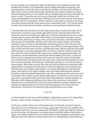 his army together, he was disposed to fight with Bacchides's army, though he had but eight
hundred men with him; so he exhorted these men to undergo the danger courageously, and
encouraged them to attack the enemy. And when they said they were not a body sufficient to
fight so great an army, and advised that they should retire now, and save themselves and that
when he had gathered his own men together, then he should fall upon the enemy afterwards, his
answer was this: "Let not the sun ever see such a thing, that I should show my back to the
enemy and although this be the time that will bring me to my end, and I must die in this battle, I
will rather stand to it courageously, and bear whatsoever comes upon me, than by now running
away bring reproach upon my former great actions, or tarnish their glory." This was the speech
he made to those that remained with him, whereby he encouraged them to attack the enemy.

2. But Bacchldes drew his army out of their camp, and put them in array for the battle. He set
the horsemen on both the wings, and the light soldiers and the archers he placed before the
whole army, but he was himself on the right wing. And when he had thus put his army in order
of battle, and was going to join battle with the enemy, he commanded the trumpeter to give a
signal of battle, and the army to make a shout, and to fall on the enemy. And when Judas had
done the same, he joined battle with them; and as both sides fought valiantly, and the battle
continued till sun-set, Judas saw that Bacehides and the strongest part of the army was in the
right wing, and thereupon took the most courageous men with him, and ran upon that part of the
army, and fell upon those that were there, and broke their ranks, and drove them into the middle,
and forced them to run away, and pursued them as far as to a mountain called Aza: but when
those of the left wing saw that the right wing was put to flight, they encompassed Judas, and
pursued him, and came behind him, and took him into the middle of their army; so being not
able to fly, but encompassed round about with enemies, he stood still, and he and those that
were with him fought; and when he had slain a great many of those that came against him, he at
last was himself wounded, and fell and gave up the ghost, and died in a way like to his former
famous actions. When Judas was dead, those that were with him had no one whom they could
regard [as their commander]; but when they saw themselves deprived of such a general, they
fled. But Simon and Jonathan, Judas's brethren, received his dead body by a treaty from the
enemy, and carried it to the village of Modin, where their father had been buried, and there
buried him; while the multitude lamented him many days, and performed the usual solemn rites
of a funeral to him. And this was the end that Judas came to. He had been a man of valor and a
great warrior, and mindful of the commands of their father Matrathins; and had undergone all
difficulties, both in doing and suffering, for the liberty of his countrymen. And when his
character was so excellent [while he was alive], he left behind him a glorious reputation and
memorial, by gaining freedom for his nation, and delivering them from slavery under the
Macedonians. And when he had retained the high priesthood three years, he died.

                                           ENDNOTE

(1) Here Josephus uses the very word koinopltagia, "eating things common," for "eating things
unclean;" as does our New Testament, Acts 10:14, 15, 28; 11:8, 9; Romans 14:14,

(2) The great number of these Jews and Samaritans that were formerly carried into Egypt by
Alexander, and now by Ptolemy the son of Lagus, appear afterwards in the vast multitude who
as we shall see presently, were soon ransomed by Philadelphus, and by him made free, before he
sent for the seventy-two interpreters; in the many garrisons and other soldiers of that nation in
Egypt; in the famous settlement of Jews, and the number of their synagogues at Alexandria, long
afterward; and in the vehement contention between the Jews and Samatitans under Philometer,
 