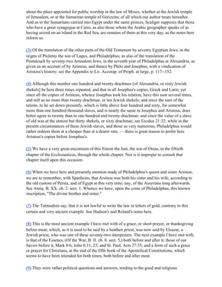 about the place appointed for public worship in the law of Moses, whether at the Jewish temple
of Jerusalem, or at the Samaritan temple of Gerizzim; of all which our author treats hereafter.
And as to the Samaritans carried into Egypt under the same princes, Scaliger supposes that those
who have a great synagogue at Cairo, as also those whom the Arabic geographer speaks of as
having seized on an island in the Red Sea, are remains of them at this very day, as the notes here
inform us.

(3) Of the translation of the other parts of the Old Testament by seventy Egyptian Jews, in the
reigns of Ptolemy the son of Lagus, and Philadelphus; as also of the translation of the
Pentateuch by seventy-two Jerusalem Jews, in the seventh year of Philadelphus at Alexandria, as
given us an account of by Aristeus, and thence by Philo and Josephus, with a vindication of
Aristeus's history; see the Appendix to Lit. Accorap. of Proph. at large, p. 117--152.

(4) Although this number one hundred and twenty drachmee [of Alexandria, or sixty Jewish
shekels] be here three times repeated, and that in all Josephus's copies, Greek and Latin; yet
since all the copies of Aristeus, whence Josephus took his relation, have this sum several times,
and still as no more than twenty drachmae, or ten Jewish shekels; and since the sum of the
talents, to be set down presently, which is little above four hundred and sixty, for somewhat
more than one hundred thousand slaves, and is nearly the same in Josephus and Aristeus, does
better agree to twenty than to one hundred and twenty drachmae; and since the value of a slave
of old was at the utmost but thirty shekels, or sixty drachmae; see Exodus 21:32; while in the
present circumstances of these Jewish slaves, and those so very numerous, Philadelphus would
rather redeem them at a cheaper than at a dearer rate; — there is great reason to prefer here
Aristeus's copies before Josephus's.

(5) We have a very great encomium of this Simon the Just, the son of Onias, in the fiftieth
chapter of the Ecclesiasticus, through the whole chapter. Nor is it improper to consult that
chapter itself upon this occasion.

(6) When we have here and presently mention made of Philadelphus's queen and sister Arsinoe,
we are to remember, with Spanheim, that Arsinoe was both his sister and his wife, according to
the old custom of Persia, and of Egypt at this very time; nay, of the Assyrians long afterwards.
See Antiq. B. XX. ch. 2. sect. 1. Whence we have, upon the coins of Philadelphus, this known
inscription, "The divine brother and sister."

(7) The Talmudists say, that it is not lawful to write the law in letters of gold, contrary to this
certain and very ancient example. See Hudson's and Reland's notes here.

(8) This is the most ancient example I have met with of a grace, or short prayer, or thanksgiving
before meat; which, as it is used to be said by a heathen priest, was now said by Eleazar, a
Jewish priest, who was one of these seventy-two interpreters. The next example I have met with,
is that of the Essenes, (Of the War, B. II. ch. 8. sect. 5,) both before and after it; those of our
Savior before it, Mark 8:6; John 6:11, 23; and St. Paul, Acts 27:35; and a form of such a grace
or prayer for Christians, at the end of the fifth book of the Apostolical Constitutions, which
seems to have been intended for both times, both before and after meat.

(9) They were rather political questions and answers, tending to the good and religious
 