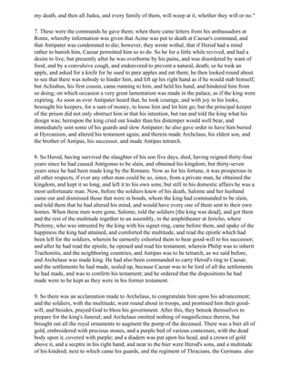my death, and then all Judea, and every family of them, will weep at it, whether they will or no."

7. These were the commands he gave them; when there came letters from his ambassadors at
Rome, whereby information was given that Acme was put to death at Caesar's command, and
that Antipater was condemned to die; however, they wrote withal, that if Herod had a mind
rather to banish him, Caesar permitted him so to do. So he for a little while revived, and had a
desire to live; but presently after he was overborne by his pains, and was disordered by want of
food, and by a convulsive cough, and endeavored to prevent a natural, death; so he took an
apple, and asked for a knife for he used to pare apples and eat them; he then looked round about
to see that there was nobody to hinder him, and lift up his right hand as if he would stab himself;
but Achiabus, his first cousin, came running to him, and held his hand, and hindered him from
so doing; on which occasion a very great lamentation was made in the palace, as if the king were
expiring. As soon as ever Antipater heard that, he took courage, and with joy in his looks,
besought his keepers, for a sum of money, to loose him and let him go; but the principal keeper
of the prison did not only obstruct him in that his intention, but ran and told the king what his
design was; hereupon the king cried out louder than his distemper would well bear, and
immediately sent some of his guards and slew Antipater; he also gave order to have him buried
at Hyrcanium, and altered his testament again, and therein made Archclaus, his eldest son, and
the brother of Antipas, his successor, and made Antipas tetrarch.

8. So Herod, having survived the slaughter of his son five days, died, having reigned thirty-four
years since he had caused Antigonus to be slain, and obtained his kingdom; but thirty-seven
years since he had been made king by the Romans. Now as for his fortune, it was prosperous in
all other respects, if ever any other man could be so, since, from a private man, he obtained the
kingdom, and kept it so long, and left it to his own sons; but still in his domestic affairs he was a
most unfortunate man. Now, before the soldiers knew of his death, Salome and her husband
came out and dismissed those that were in bonds, whom the king had commanded to be slain,
and told them that he had altered his mind, and would have every one of them sent to their own
homes. When these men were gone, Salome, told the soldiers [the king was dead], and got them
and the rest of the multitude together to an assembly, in the amphitheater at Jericho, where
Ptolemy, who was intrusted by the king with his signet ring, came before them, and spake of the
happiness the king had attained, and comforted the multitude, and read the epistle which had
been left for the soldiers, wherein he earnestly exhorted them to bear good-will to his successor;
and after he had read the epistle, he opened and read his testament, wherein Philip was to inherit
Trachonitis, and the neighboring countries, and Antipas was to be tetrarch, as we said before,
and Archelaus was made king. He had also been commanded to carry Herod's ring to Caesar,
and the settlements he had made, sealed up, because Caesar was to be lord of all the settlements
he had made, and was to confirm his testament; and he ordered that the dispositions he had
made were to be kept as they were in his former testament.

9. So there was an acclamation made to Archelaus, to congratulate him upon his advancement;
and the soldiers, with the multitude, went round about in troops, and promised him their good-
will, and besides, prayed God to bless his government. After this, they betook themselves to
prepare for the king's funeral; and Archelaus omitted nothing of magnificence therein, but
brought out all the royal ornaments to augment the pomp of the deceased. There was a bier all of
gold, embroidered with precious stones, and a purple bed of various contexture, with the dead
body upon it, covered with purple; and a diadem was put upon his head, and a crown of gold
above it, and a secptre in his right hand; and near to the bier were Herod's sons, and a multitude
of his kindred; next to which came his guards, and the regiment of Thracians, the Germans. also
 