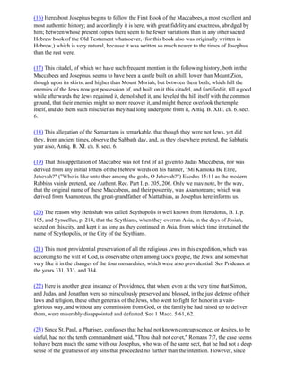 (16) Hereabout Josephus begins to follow the First Book of the Maccabees, a most excellent and
most authentic history; and accordingly it is here, with great fidelity and exactness, abridged by
him; between whose present copies there seem to he fewer variations than in any other sacred
Hebrew book of the Old Testament whatsoever, (for this book also was originally written in
Hebrew,) which is very natural, because it was written so much nearer to the times of Josephus
than the rest were.

(17) This citadel, of which we have such frequent mention in the following history, both in the
Maccabees and Josephus, seems to have been a castle built on a hill, lower than Mount Zion,
though upon its skirts, and higher than Mount Moriah, but between them both; which hill the
enemies of the Jews now got possession of, and built on it this citadel, and fortified it, till a good
while afterwards the Jews regained it, demolished it, and leveled the hill itself with the common
ground, that their enemies might no more recover it, and might thence overlook the temple
itself, and do them such mischief as they had long undergone from it, Antiq. B. XIII. ch. 6. sect.
6.

(18) This allegation of the Samaritans is remarkable, that though they were not Jews, yet did
they, from ancient times, observe the Sabbath day, and, as they elsewhere pretend, the Sabbatic
year also, Antiq. B. XI. ch. 8. sect. 6.

(19) That this appellation of Maccabee was not first of all given to Judas Maccabeus, nor was
derived from any initial letters of the Hebrew words on his banner, "Mi Kamoka Be Elire,
Jehovah?" ("Who is like unto thee among the gods, O Jehovah?") Exodus 15:11 as the modern
Rabbins vainly pretend, see Authent. Rec. Part I. p. 205, 206. Only we may note, by the way,
that the original name of these Maccabees, and their posterity, was Asamoneans; which was
derived from Asamoneus, the great-grandfather of Mattathias, as Josephus here informs us.

(20) The reason why Bethshah was called Scythopolis is well known from Herodotus, B. I. p.
105, and Syncellus, p. 214, that the Scythians, when they overran Asia, in the days of Josiah,
seized on this city, and kept it as long as they continued in Asia, from which time it retained the
name of Scythopolis, or the City of the Scythians.

(21) This most providential preservation of all the religious Jews in this expedition, which was
according to the will of God, is observable often among God's people, the Jews; and somewhat
very like it in the changes of the four monarchies, which were also providential. See Prideaux at
the years 331, 333, and 334.

(22) Here is another great instance of Providence, that when, even at the very time that Simon,
and Judas, and Jonathan were so miraculously preserved and blessed, in the just defense of their
laws and religion, these other generals of the Jews, who went to fight for honor in a vain-
glorious way, and without any commission from God, or the family he had raised up to deliver
them, were miserably disappointed and defeated. See 1 Macc. 5:61, 62.

(23) Since St. Paul, a Pharisee, confesses that he had not known concupiscence, or desires, to be
sinful, had not the tenth commandment said, "Thou shalt not covet," Romans 7:7, the case seems
to have been much the same with our Josephus, who was of the same sect, that he had not a deep
sense of the greatness of any sins that proceeded no further than the intention. However, since
 