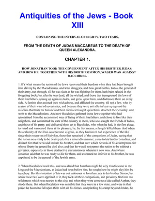 Antiquities of the Jews - Book
                XIII
              CONTAINING THE INTERVAL OF EIGHTY-TWO YEARS,

    FROM THE DEATH OF JUDAS MACCABEUS TO THE DEATH OF
                    QUEEN ALEXANDRA.

                                      CHAPTER 1.

  HOW JONATHAN TOOK THE GOVERNMENT AFTER HIS BROTHER JUDAS;
AND HOW HE, TOGETHER WITH HIS BROTHER SIMON, WAGED WAR AGAINST
                          BACCHIDES.

1. BY what means the nation of the Jews recovered their freedom when they had been brought
into slavery by the Macedonians, and what struggles, and how great battles, Judas, the general of
their army, ran through, till he was slain as he was fighting for them, hath been related in the
foregoing book; but after he was dead, all the wicked, and those that transgressed the laws of
their forefathers, sprang up again in Judea, and grew upon them, and distressed them on every
side. A famine also assisted their wickedness, and afflicted the country, till not a few, who by
reason of their want of necessaries, and because they were not able to bear up against the
miseries that both the famine and their enemies brought upon them, deserted their country, and
went to the Macedonians. And now Bacchides gathered those Jews together who had
apostatized from the accustomed way of living of their forefathers, and chose to live like their
neighbors, and committed the care of the country to them, who also caught the friends of Judas,
and those of his party, and delivered them up to Bacchides, who when he had, in the first place,
tortured and tormented them at his pleasure, he, by that means, at length killed them. And when
this calamity of the Jews was become so great, as they had never had experience of the like
since their return out of Babylon, those that remained of the companions of Judas, seeing that
the nation was ready to be destroyed after a miserable manner, came to his brother Jonathan, and
desired him that he would imitate his brother, and that care which he took of his countrymen, for
whose liberty in general he died also; and that he would not permit the nation to be without a
governor, especially in those destructive circumstances wherein it now was. And where
Jonathan said that he was ready to die for them, and esteemed no inferior to his brother, he was
appointed to be the general of the Jewish army.

2. When Bacchides heard this, and was afraid that Jonathan might be very troublesome to the
king and the Macedonians, as Judas had been before him, he sought how he might slay him by
treachery. But this intention of his was not unknown to Jonathan, nor to his brother Simon; but
when these two were apprized of it, they took all their companions, and presently fled into that
wilderness which was nearest to the city; and when they were come to a lake called Asphar, they
abode there. But when Bacchides was sensible that they were in a low state, and were in that
place, he hasted to fall upon them with all his forces, and pitching his camp beyond Jordan, he
 