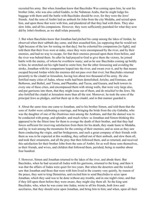 recruited his army. But when Jonathan knew that Bacchides Was coming upon him, he sent his
brother John, who was also called Gaddis, to the Nabatean Arabs, that he might lodge his
baggage with them until the battle with Bacchides should be over, for they were the Jews'
friends. And the sons of Ambri laid an ambush for John from the city Medaba, and seized upon
him, and upon those that were with him, and plundered all that they had with them. They also
slew John, and all his companions. However, they were sufficiently punished for what they now
did by John's brethren, as we shall relate presently.

3. But when Bacchides knew that Jonathan had pitched his camp among the lakes of Jordan, he
observed when their sabbath day came, and then assaulted him, [as supposing that he would not
fight because of the law for resting on that day]: but he exhorted his companions [to fight]; and
told them that their lives were at stake, since they were encompassed by the river, and by their
enemies, and had no way to escape, for that their enemies pressed upon them from before, and
the river was behind them. So after he had prayed to God to give them the victory, he joined
battle with the enemy, of whom he overthrew many; and as he saw Bacchides coming up boldly
to him, he stretched out his right hand to smite him; but the other foreseeing and avoiding the
stroke, Jonathan with his companions leaped into the river, and swam over it, and by that means
escaped beyond Jordan while the enemies did not pass over that river; but Bacchides returned
presently to the citadel at Jerusalem, having lost about two thousand of his army. He also
fortified many cities of Judea, whose walls had been demolished; Jericho, and Emmaus, and
Betboron, and Bethel, and Tinma, and Pharatho, and Tecoa, and Gazara, and built towers in
every one of these cities, and encompassed them with strong walls, that were very large also,
and put garrisons into them, that they might issue out of them, and do mischief to the Jews. He
also fortified the citadel at Jerusalem more than all the rest. Moreover, he took the sons of the
principal Jews as pledges, and hut them up in the citadel, and in that manner guarded it.

4. About the same time one came to Jonathan, and to his brother Simon, and told them that the
sons of Ambri were celebrating a marriage, and bringing the bride from the city Gabatha, who
was the daughter of one of the illustrious men among the Arabians, and that the damsel was to
be conducted with pomp, and splendor, and much riches: so Jonathan and Simon thinking this
appeared to be the fittest time for them to avenge the death of their brother, and that they had
forces sufficient for receiving satisfaction from them for his death, they made haste to Medaba,
and lay in wait among the mountains for the coming of their enemies; and as soon as they saw
them conducting the virgin, and her bridegroom, and such a great company of their friends with
them as was to be expected at this wedding, they sallied out of their ambush, and slew them all,
and took their ornaments, and all the prey that then followed them, and so returned, and received
this satisfaction for their brother John from the sons of Ambri; for as well those sons themselves,
as their friends, and wives, and children that followed them, perished, being in number about
four hundred.

5. However, Simon and Jonathan returned to the lakes of the river, and abode there. But
Bacchides, when he had secured all Judea with his garrisons, returned to the king; and then it
was that the affairs of Judea were quiet for two years. But when the deserters and the wicked
saw that Jonathan and those that were with him lived in the country very quietly, by reason of
the peace, they sent to king Demetrius, and excited him to send Bacchides to seize upon
Jonathan, which they said was to be done without any trouble, and in one night's time; and that
if they fell upon them before they were aware, they might slay them all. So the king sent
Bacchides, who, when he was come into Judea, wrote to all his friends, both Jews and
auxiliaries, that they should seize upon Jonathan, and bring him to him; and when, upon all their
 
