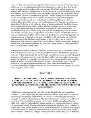 endeavors, they were not able to seize upon Jonathan, for he was sensible of the snares they laid
for him, and very carefully guarded against them, Bacchides was angry at these deserters, as
having imposed upon him, and upon the king, and slew fifty of their leaders: whereupon
Jonathan, with his brother, and those that were with him, retired to Bethagla, a village that lay in
the wilderness, out of his fear of Bacchides. He also built towers in it, and encompassed it with
walls, and took care that it should be safely guarded. Upon the hearing of which Bacchides led
his own army along with him, and besides took his Jewish auxiliaries, and came against
Jonathan, and made an assault upon his fortifications, and besieged him many days; but
Jonathan did not abate of his courage at the zeal Bacchides used in the siege, but courageously
opposed him. And while he left his brother Simon in the city to fight with Bacchides, he went
privately out himself into the country, and got a great body of men together of his own party,
and fell upon Bacchides's camp in the night time, and destroyed a great many of them. His
brother Simon knew also of this his falling upon them, because he perceived that the enemies
were slain by him; so he sallied out upon them, and burnt the engines which the Macedonians
used, and made a great slaughter of them. And when Bacchides saw himself encompassed with
enemies, and some of them before and some behind him, he fell into despair and trouble of
mind, as confounded at the unexpected ill success of this siege. However, he vented his
displeasure at these misfortunes upon those deserters who sent for him from the king, as having
deluded him. So he had a mind to finish this siege after a decent manner, if it were possible for
him so to do, and then to return home.

6. When Jonathan understood these his intentions, he sent ambassadors to him about a league of
friendship and mutual assistance, and that they might restore those they had taken captive on
both sides. So Bacchides thought this a pretty decent way of retiring home, and made a league of
friendship with Jonathan, when they sware that they would not any more make war one against
another. Accordingly, he restored the captives, and took his own men with him, and returned to
the king at Antioch; and after this his departure, he never came into Judea again. Then did
Jonathan take the opportunity of this quiet state of things, and went and lived in the city
Michmash; and there governed the multitude, and punished the wicked and ungodly, and by that
means purged the nation of them.


                                        CHAPTER 2.

    HOW ALEXANDER [BALA] IN HIS WAR WITH DEMETRIUS, GRANTED
 JONATHAN MANY ADVANTAGES AND APPOINTED HIM TO BE HIGH PRIEST
  AND PERSUADED HIM TO ASSIST HIM ALTHOUGH DEMETRIUS PROMISED
HIM GREATER ADVANTAGES ON THE OTHER SIDE. CONCERNING THE DEATH
                          OF DEMETRIUS.

1. NOW in the hundred and sixtieth year, it fell out that Alexander, the son of Antiochus
Epiphanes, (1) came up into Syria, and took Ptolemais the soldiers within having betrayed it to
him; for they were at enmity with Demetrius, on account of his insolence and difficulty of
access; for he shut himself up in a palace of his that had four towers which he had built himself,
not far from Antioch and admitted nobody. He was withal slothful and negligent about the
public affairs, whereby the hatred of his subjects was the more kindled against him, as we have
elsewhere already related. When therefore Demetrius heard that Alexander was in Ptolemais, he
took his whole army, and led it against him; he also sent ambassadors to Jonathan about a league
of mutual assistance and friendship, for he resolved to be beforehand with Alexander, lest the
other should treat with him first, and gain assistance from him; and this he did out of the fear he
 