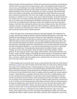 had lest Jonathan should remember how ill Demetrius had formerly treated him, and should join
with him in this war against him. He therefore gave orders that Jonathan should be allowed to
raise an army, and should get armor made, and should receive back those hostages of the Jewish
nation whom Baechides had shut up in the citadel of Jerusalem. When this good fortune had
befallen Jonathan, by the concession of Demetrius, he came to Jerusalem, and read the king's
letter in the audience of the people, and of those that kept the citadel. When these were read,
these wicked men and deserters, who were in the citadel, were greatly afraid, upon the king's
permission to Jonathan to raise an army, and to receive back the hostages. So he delivered every
one of them to his own parents. And thus did Jonathan make his abode at Jerusalem, renewing
the city to a better state, and reforming the buildings as he pleased; for he gave orders that the
walls of the city should be rebuilt with square stones, that it might be more secure from their
enemies. And when those that kept the garrisons that were in Judea saw this, they all left them,
and fled to Antioch, excepting those that were in the city Bethsura, and those that were in the
citadel of Jerusalem, for the greater part of these was of the wicked Jews and deserters, and on
that account these did not deliver up their garrisons.

2. When Alexander knew what promises Demetrius had made Jonathan, and withal knew his
courage, and what great things he had done when he fought the Macedonians, and besides what
hardships he had undergone by the means of Demetrius, and of Bacchides, the general of
Demetrius's army, he told his friends that he could not at present find any one else that might
afford him better assistance than Jonathan, who was both courageous against his enemies, and
had a particular hatred against Demetrius, as having both suffered many hard things from him,
and acted many hard things against him. If therefore they were of opinion that they should make
him their friend against Demetrius, it was more for their advantage to invite him to assist them
now than at another time. It being therefore determined by him and his friends to send to
Jonathan, he wrote to him this epistle: "King Alexander to his brother Jonathan, sendeth
greeting. We have long ago heard of thy courage and thy fidelity, and for that reason have sent
to thee, to make with thee a league of friendship and mutual assistance. We therefore do ordain
thee this day the high priest of the Jews, and that thou beest called my friend. I have also sent
thee, as presents, a purple robe and a golden crown, and desire that, now thou art by us honored,
thou wilt in like manner respect us also."

3. When Jonathan had received this letter, he put on the pontifical robe at the time of the feast of
tabernacles, (2) four years after the death of his brother Judas, for at that time no high priest had
been made. So he raised great forces, and had abundance of armor got ready. This greatly
grieved Demetrius when he heard of it, and made him blame himself for his slowness, that he
had not prevented Alexander, and got the good-will of Jonathan, but had given him time so to
do. However, he also himself wrote a letter to Jonathan, and to the people, the contents whereof
are these: "King Demetrius to Jonathan, and to the nation of the Jews, sendeth greeting. Since
you have preserved your friendship for us, and when you have been tempted by our enemies,
you have not joined yourselves to them, I both commend you for this your fidelity, and exhort
you to continue in the same disposition, for which you shall be repaid, and receive rewards from
us; for I will free you from the greatest part of the tributes and taxes which you formerly paid to
the kings my predecessors, and to myself; and I do now set you free from those tributes which
you have ever paid; and besides, I forgive you the tax upon salt, and the value of the crowns
which you used to offer to me (3) and instead of the third part of the fruits [of the field], and the
half of the fruits of the trees, I relinquish my part of them from this day: and as to the poll-
money, which ought to be given me for every head of the inhabitants of Judea, and of the three
toparchies that adjoin to Judea, Samaria, and Galilee, and Peres, that I relinquish to you for this
 