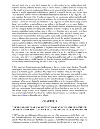 time, and for all time to come. I will also that the city of Jerusalem be holy and inviolable, and
free from the tithe, and from the taxes, unto its utmost bounds. And I so far recede from my title
to the citadel, as to permit Jonathan your high priest to possess it, that he may place such a
garrison in it as he approves of for fidelity and good-will to himself, that they may keep it for us.
I also make free all those Jews who have been made captives and slaves in my kingdom. I also
give order that the beasts of the Jews be not pressed for our service; and let their sabbaths, and
all their festivals, and three days before each of them, be free from any imposition. In the same
manner, I set free the Jews that are inhabitants of my kingdom, and order that no injury be done
them. I also give leave to such of them as are willing to list themselves in my army, that they
may do it, and those as far as thirty thousand; which Jewish soldiers, wheresoever they go, shall
have the same pay that my own army hath; and some of them I will place in my garrisons, and
some as guards about mine own body, and as rulers over those that are in my court. I give them
leave also to use the laws of their forefathers, and to observe them; and I will that they have
power over the three toparchies that are added to Judea; and it shall be in the power of the high
priest to take care that no one Jew shall have any other temple for worship but only that at
Jerusalem. I bequeath also, out of my own revenues, yearly, for the expenses about the
sacrifices, one hundred and fifty thousand [drachmae]; and what money is to spare, I will that it
shall be your own. I also release to you those ten thousand drachmae which the kings received
from the temple, because they appertain to the priests that minister in that temple. And
whosoever shall fly to the temple at Jerusalem, or to the places thereto belonging, or who owe
the king money, or are there on any other account, let them be set free, and let their goods be in
safety. I also give you leave to repair and rebuild your temple, and that all be done at my
expenses. I also allow you to build the walls of your city, and to erect high towers, and that they
be erected at my charge. And if there be any fortified town that would be convenient for the
Jewish country to have very strong, let it be so built at my expenses."

4. This was what Demetrius promised and granted to the Jews by this letter. But king Alexander
raised a great army of mercenary soldiers, and of those that deserted to him out of Syria, and
made an expedition against Demetrius. And when it was come to a battle, the left wing of
Demetrius put those who opposed them to flight, and pursued them a great way, and slew many
of them, and spoiled their camp; but the right wing, where Demetrius happened to be, was
beaten; and as for all the rest, they ran away. But Demetrius fought courageously, and slew a
great many of the enemy; but as he was in the pursuit of the rest, his horse carried him into a
deep bog, where it was hard to get out, and there it happened, that upon his horse's falling down,
he could not escape being killed; for when his enemies saw what had befallen him, they returned
back, and encompassed Demetrius round, and they all threw their darts at him; but he, being
now on foot, fought bravely. But at length he received so many wounds, that he was not able to
bear up any longer, but fell. And this is the end that Demetrius came to, when he had reigned
eleven years, (4) as we have elsewhere related.


                                        CHAPTER 3.

THE FRIENDSHIP THAT WAS BETWEEN ONIAS AND PTOLEMY PHILOMETOR;
AND HOW ONIAS BUILT A TEMPLE IN EGYPT LIKE TO THAT AT JERUSALEM.

1. BUT then the son of Onias the high priest, who was of the same name with his father, and
who fled to king Ptolemy, who was called Philometor, lived now at Alexandria, as we have said
already. When this Onias saw that Judea was oppressed by the Macedonians and their kings, out
of a desire to purchase to himself a memorial and eternal fame he resolved to send to king
 