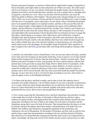 Ptolemy and queen Cleopatra, to ask leave of them that he might build a temple in Egypt like to
that at Jerusalem, and might ordain Levites and priests out of their own stock. The chief reason
why he was desirous so to do, was, that he relied upon the prophet Isaiah, who lived above six
hundred years before, and foretold that there certainly was to be a temple built to Almighty God
in Egypt by a man that was a Jew. Onias was elevated with this prediction, and wrote the
following epistle to Ptolemy and Cleopatra: "Having done many and great things for you in the
affairs of the war, by the assistance of God, and that in Celesyria and Phoenicia, I came at length
with the Jews to Leontopolis, and to other places of your nation, where I found that the greatest
part of your people had temples in an improper manner, and that on this account they bare ill-
will one against another, which happens to the Egyptians by reason of the multitude of their
temples, and the difference of opinions about Divine worship. Now I found a very fit place in a
castle that hath its name from the country Diana; this place is full of materials of several sorts,
and replenished with sacred animals; I desire therefore that you will grant me leave to purge this
holy place, which belongs to no master, and is fallen down, and to build there a temple to
Almighty God, after the pattern of that in Jerusalem, and of the same dimensions, that may be
for the benefit of thyself, and thy wife and children, that those Jews which dwell in Egypt may
have a place whither they may come and meet together in mutual harmony one with another,
and he subservient to thy advantages; for the prophet Isaiah foretold that "there should be an
altar in Egypt to the Lord God; (5) and many other such things did he prophesy relating to that
place."

2. And this was what Onias wrote to king Ptolemy. Now any one may observe his piety, and that
of his sister and wife Cleopatra, by that epistle which they wrote in answer to it; for they laid the
blame and the transgression of the law upon the head of Onias. And this was their reply: "King
Ptolemy and queen Cleopatra to Onias, send greeting. We have read thy petition, wherein thou
desirest leave to be given thee to purge that temple which is fallen down at Leontopolis, in the
Nomus of Heliopolis, and which is named from the country Bubastis; on which account we
cannot but wonder that it should be pleasing to God to have a temple erected in a place so
unclean, and so full of sacred animals. But since thou sayest that Isaiah the prophet foretold this
long ago, we give thee leave to do it, if it may be done according to your law, and so that we
may not appear to have at all offended God herein."

3. So Onias took the place, and built a temple, and an altar to God, like indeed to that in
Jerusalem, but smaller and poorer. I do not think it proper for me now to describe its dimensions
or its vessels, which have been already described in my seventh book of the Wars of the Jews.
However, Onias found other Jews like to himself, together with priests and Levites, that there
performed Divine service. But we have said enough about this temple.

4. Now it came to pass that the Alexandrian Jews, and those Samaritans who paid their worship
to the temple that was built in the days of Alexander at Mount Gerizzim, did now make a
sedition one against another, and disputed about their temples before Ptolemy himself; the Jews
saying that, according to the laws of Moses, the temple was to be built at Jerusalem; and the
Samaritans saying that it was to be built at Gerizzim. They desired therefore the king to sit with
his friends, and hear the debates about these matters, and punish those with death who were
baffled. Now Sabbeus and Theodosius managed the argument for the Samaritans, and
Andronicus, the son of Messalamus, for the people of Jerusalem; and they took an oath by God
and the king to make their demonstrations according to the law; and they desired of Ptolemy,
that whomsoever he should find that transgressed what they had sworn to, he would put him to
death. Accordingly, the king took several of his friends into the council, and sat down, in order
 