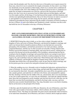 to hear what the pleaders said. Now the Jews that were at Alexandria were in great concern for
those men, whose lot it was to contend for the temple at Jerusalem; for they took it very ill that
any should take away the reputation of that temple, which was so ancient and so celebrated all
over the habitable earth. Now when Sabbeus and Tlteodosius had given leave to Andronicus to
speak first, he began to demonstrate out of the law, and out of the successions of the high
priests, how they every one in succession from his father had received that dignity, and ruled
over the temple; and how all the kings of Asia had honored that temple with their donations, and
with the most splendid gifts dedicated thereto. But as for that at Gerizzm, he made no account of
it, and regarded it as if it had never had a being. By this speech, and other arguments,
Andronicus persuaded the king to determine that the temple at Jerusalem was built according to
the laws of Moses, (6) and to put Sabbeus and Theodosius to death. And these were the events
that befell the Jews at Alexandria in the days of Ptolemy Philometor.


                                       CHAPTER 7.

   HOW ALEXANDER HONORED JONATHAN AFTER AN EXTRAORDINARY
   MANNER; AND HOW DEMETRIUS, THE SON OF DEMETRIUS, OVERCAME
    ALEXANDER AND MADE A LEAGUE OF FRIENDSHIP WITH JONATHAN.

1. DEMETRIUS being thus slain in battle, as we have above related, Alexander took the
kingdom of Syria; and wrote to Ptolemy Philometor, and desired his daughter in marriage; and
said it was but just that he should be joined an affinity to one that had now received the
principality of his forefathers, and had been promoted to it by God's providence, and had
conquered Demetrius, and that was on other accounts not unworthy of being related to him.
Ptolemy received this proposal of marriage gladly; and wrote him an answer, saluting him on
account of his having received the principality of his forefathers; and promising him that he
would give him his daughter in marriage; and assured him that he was coming to meet him at
Ptolemais, and desired that he would there meet him, for that he would accompany her from
Egypt so far, and would there marry his child to him. When Ptolemy had written thus, he came
suddenly to Ptolemais, and brought his daughter Cleopatra along with him; and as he found
Alexander there before him, as he desired him to come, he gave him his child in marriage, and
for her portion gave her as much silver and gold as became such a king to give.

2. When the wedding was over, Alexander wrote to Jonathan the high priest, and desired him to
come to Ptolemais. So when he came to these kings, and had made them magnificent presents,
he was honored by them both. Alexander compelled him also to put off his own garment, and to
take a purple garment, and made him sit with him in his throne; and commanded his captains
that they should go with him into the middle of the city, and proclaim, that it was not permitted
to any one to speak against him, or to give him any disturbance. And when the captains had thus
done, those that were prepared to accuse Jonathan, and who bore him ill-will, when they saw the
honor that was done him by proclamation, and that by the king's order, ran away, and were
afraid lest some mischief should befall them. Nay, king Alexander was so very kind to Jonathan,
that he set him down as the principal of his friends.

3. But then, upon the hundred and sixty-fifth year, Demetrius, the son of Demetrius, came from
Crete with a great number of mercenary soldiers, which Lasthenes, the Cretian, brought him,
and sailed to Cilicia. This thing cast Alexander into great concern and disorder when he heard it;
so he made haste immediately out of Phoenicia, and came to Antioch, that he might put matters
 