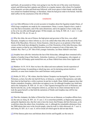 and Gauls, all accounted as if they were going to war; but the rest of the army went foremost,
armed, and following their captains and officers in a regular manner; after whom five hundred
of his domestic servants and freed-men followed, with sweet spices in their hands: and the body
was carried two hundred furlongs, to Herodium, where he had given order to be buried. And this
shall suffice for the conclusion of the life of Herod.

                                            ENDNOTE

(1) I see little difference in the several accounts in Josephus about the Egyptian temple Onion, of
which large complaints are made by his commentators. Onias, it seems, hoped to have :made it
very like that at Jerusalem, and of the same dimensions; and so he appears to have really done,
as far as he was able and thought proper. Of this temple, see Antiq. B. XIII. ch. 3. sect. 1--3, and
Of the War, B. VII. ch. 10. sect. 8.

(2) Why this John, the son of Simon, the high priest and governor of the Jews, was called
Hyrcanus, Josephus no where informs us; nor is he called other than John at the end of the First
Book of the Maccabees. However, Sixtus Seuensis, when he gives us an epitome of the Greek
version of the book here abridged by Josephus, or of the Chronicles of this John Hyrcanus, then
extant, assures us that he was called Hyrcanus from his conquest of one of that name. See
Authent. Rec. Part I. p. 207. But of this younger Antiochus, see Dean Aldrich's note here.

(3) Josephus here calls this Antiochus the last of the Seleucidae, although there remained still a
shadow of another king of that family, Antiochus Asiaticus, or Commagenus, who reigned, or
rather lay hid, till Pompey quite turned him out, as Dean Aldrich here notes from Appian and
Justin.

(4) Matthew 16:19; 18:18. Here we have the oldest and most authentic Jewish exposition of
binding and loosing, for punishing or absolving men, not for declaring actions lawful or
unlawful, as some more modern Jews and Christians vainly pretend.

(5) Strabo, B. XVI. p. 740, relates, that this Selene Cleopatra was besieged by Tigranes, not in
Ptolemais, as here, but after she had left Syria, in Seleucia, a citadel in Mesopotamia; and adds,
that when he had kept her a while in prison, he put her to death. Dean Aldrich supposes here that
Strabo contradicts Josephus, which does not appear to me; for although Josephus says both here
and in the Antiquities, B. XIII. ch. 16. sect. 4, that Tigranes besieged her now in Ptolemais, and
that he took the city, as the Antiquities inform us, yet does he no where intimate that he now
took the queen herself; so that both the narrations of Strabo and Josephus may still be true
notwithstanding.

(6) That this Antipater, the father of Herod the Great was an Idumean, as Josephus affirms here,
see the note on Antiq. B. XIV. ch. 15. sect. 2. It is somewhat probable, as Hapercamp supposes,
and partly Spanheim also, that the Latin is here the truest; that Pompey did him Hyrcanus, as he
would have done the others from Aristobulus, sect. 6, although his remarkable abstinence from
the 2000 talents that were in the Jewish temple, when he took it a little afterward, ch. 7. sect. 6,
and Antiq. B. XIV. ch. 4. sect. 4, will to Greek all which agree he did not take them.

(7) Of the famous palm trees and balsam about Jericho and Engaddl, see the notes in
 