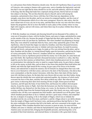 in a safe posture there before Demetrius should come. He also left Apollonius Daus (7) governor
of Celesyria, who coming to Jamnia with a great army, sent to Jonathan the high priest, and told
him that it was not right that he alone should live at rest, and with authority, and not be subject
to the king; that this thing had made him a reproach among all men, that he had not yet made
him subject to the king. "Do not thou therefore deceive thyself, and sit still among the
mountains, and pretend to have forces with thee; but if thou hast any dependence on thy
strength, come down into the plain, and let our armies be compared together, and the event of
the battle will demonstrate which of us is the most courageous. However, take notice, that the
most valiant men of every city are in my army, and that these are the very men who have always
beaten thy progenitors; but let us have the battle in such a place of the country where we may
fight with weapons, and not with stones, and where there may be no place whither those that are
beaten may fly."

4. With this Jonathan was irritated; and choosing himself out ten thousand of his soldiers, he
went out of Jerusalem in haste, with his brother Simon, and came to Joppa, and pitched his camp
on the outside of the city, because the people of Joppa had shut their gates against him, for they
had a garrison in the city put there by Apollonius. But when Jonathan was preparing to besiege
them, they were afraid he would take them by force, and so they opened the gates to him. But
Apollonius, when he heard that Joppa was taken by Jonathan, took three thousand horsemen,
and eight thousand footmen and came to Ashdod; and removing thence, he made his journey
silently and slowly, and going up to Joppa, he made as if he was retiring from the place, and so
drew Jonathan into the plain, as valuing himself highly upon his horsemen, and having his hopes
of victory principally in them. However, Jonathan sallied out, and pursued Apollonius to
Ashdod; but as soon as Apollonius perceived that his enemy was in the plain, he came back and
gave him battle. But Apollonius had laid a thousand horsemen in ambush in a valley, that they
might be seen by their enemies as behind them; which when Jonathan perceived, he was under
no consternation, but ordering his army to stand in a square battle-array, he gave them a charge
to fall on the enemy on both sides, and set them to face those that attacked them both before and
behind; and while the fight lasted till the evening, he gave part of his forces to his brother
Simon, and ordered him to attack the enemies; but for himself, he charged those that were with
him to cover themselves with their armor, and receive the darts of the horsemen, who did as they
were commanded; so that the enemy's horsemen, while they threw their darts till they had no
more left, did them no harm, for the darts that were thrown did not enter into their bodies, being
thrown upon the shields that were united and conjoined together, the closeness of which easily
overcame the force of the darts, and they flew about without any effect. But when the enemy
grew remiss in throwing their darts from morning till late at night, Simon perceived their
weariness, and fell upon the body of men before him; and because his soldiers showed great
alacrity, he put the enemy to flight. And when the horsemen saw that the footmen ran away,
neither did they stay themselves, but they being very weary, by the duration of the fight till the
evening, and their hope from the footmen being quite gone, they basely ran away, and in great
confusion also, till they were separated one from another, and scattered over all the plain. Upon
which Jonathan pursued them as far as Ashdod, and slew a great many of them, and compelled
the rest, in despair of escaping, to fly to the temple of Dagon, which was at Ashdod; but
Jonathan took the city on the first onset, and burnt it, and the villages about it; nor did he abstain
from the temple of Dagon itself, but burnt it also, and destroyed those that had fled to it. Now
the entire multitude of the enemies that fell in the battle, and were consumed in the temple, were
eight thousand. When Jonathan therefore had overcome so great an army, he removed from
Ashdod, and came to Askelon; and when he had pitched his camp without the city, the people of
Askelon came out and met him, bringing him hospitable presents, and honoring him; so he
accepted of their kind intentions, and returned thence to Jerusalem with a great deal of prey,
 