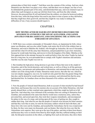 eminent place of their holy temple.'" And these were the contents of this writing. And now when
Demetrius saw that there was peace every where, and that there was no danger, nor fear of war,
he disbanded the greatest part of his army, and diminished their pay, and even retained in pay no
others than such foreigners as came up with him from Crete, and from the other islands.
However, this procured him ill-will and hatred from the soldiers; on whom he bestowed nothing
from this time, while the kings before him used to pay them in time of peace as they did before,
that they might have their good-will, and that they might be very ready to undergo the
difficulties of war, if any occasion should require it.


                                       CHAPTER 5.

     HOW TRYPHO AFTER HE HAD BEATEN DEMETRIUS DELIVERED THE
      KINGDOM TO ANTIOCHUS THE SON OF ALEXANDER, AND GAINED
    JONATHAN FOR HIS ASSISTANT; AND CONCERNING THE ACTIONS AND
                      EMBASSIES OF JONATHAN.

1. NOW there was a certain commander of Alexander's forces, an Apanemian by birth, whose
name was Diodotus, and was also called Trypho, took notice the ill-will of the soldiers bare to
Demetrius, and went to Malchus the Arabian, who brought up Antiochus, the son of Alexander,
and told him what ill-will the army bare Demetrius, and persuaded him to give him Antiochus,
because he would make him king, and recover to him the kingdom of his father. Malchus at the
first opposed him in this attempt, because he could not believe him; but when Trypho lay hard at
him for a long time, he over-persuaded him to comply with Trypho's intentions and entreaties.
And this was the state Trypho was now in.

2. But Jonathan the high priest, being desirous to get clear of those that were in the citadel of
Jerusalem, and of the Jewish deserters, and wicked men, as well as of those in all the garrisons
in the country, sent presents and ambassadors to Demetrius, and entreated him to take away his
soldiers out of the strong holds of Judea. Demetrius made answer, that after the war, which he
was now deeply engaged in, was over, he would not only grant him that, but greater things than
that also; and he desired he would send him some assistance, and informed him that his army
had deserted him. So Jonathan chose out three thousand of his soldiers, and sent them to
Demetrius.

3. Now the people of Antioch hated Demetrius, both on account of what mischief he had himself
done them, and because they were his enemies also on account of his father Demetrius, who had
greatly abused them; so they watched some opportunity which they might lay hold on to fall
upon him. And when they were informed of the assistance that was coming to Demetrius from
Jonathan, and considered at the same time that he would raise a numerous army, unless they
prevented him, and seized upon him, they took their weapons immediately, and encompassed
his palace in the way of a siege, and seizing upon all the ways of getting out, they sought to
subdue their king. And when he saw that the people of Antioch were become his bitter enemies
and that they were thus in arms, he took the mercenary soldiers which he had with them, and
those Jews who were sent by Jonathan, and assaulted the Antiochians; but he was overpowered
by them, for they were many ten thousands, and was beaten. But when the Jews saw that the
Antiochians were superior, they went up to the top of the palace, and shot at them from thence;
and because they were so remote from them by their height, that they suffered nothing on their
side, but did great execution on the others, as fighting from such an elevation, they drove them
 