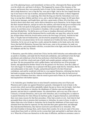 out of the adjoining houses, and immediately set them on fire, whereupon the flame spread itself
over the whole city, and burnt it all down. This happened by reason of the closeness of the
houses, and because they were generally built of wood. So the Antioehians, when they were not
able to help themselves, nor to stop the fire, were put to flight. And as the Jews leaped from the
top of one house to the top of another, and pursued them after that manner, it thence happened
that the pursuit was so very surprising. But when the king saw that the Antiochians were were
busy in saving their children and their wives, and so did not fight any longer, he fell upon them
in the narrow passages, and fought them, and slew a great many of them, till at last they were
forced to throw down their arms, and to deliver themselves up to Demetrius. So he forgave them
this their insolent behavior, and put an end to the sedition; and when he had given rewards to the
Jews out of the rich spoils he had gotten, and had returned them thanks, as the cause of his
victory, he sent them away to Jerusalem to Jonathan, with an ample testimony of the assistance
they had afforded him. Yet did he prove an ill man to Jonathan afterward, and broke the
promises he had made; and he threatened that he would make war upon him, unless he would
pay all that tribute which the Jewish nation owed to the first kings [of Syria]. And this he had
done, if Trypho had not hindered him, and diverted his preparations against Jonathan to a
concern for his own preservation; for he now returned out of Arabia into Syria, with the child
Antiochus, for he was yet in age but a youth, and put the diadem on his head; and as the whole
forces that had left Demetrius, because they had no pay, came to his assistance, he made war
upon Demetrius, and joining battle with him, overcame him in the fight, and took from him both
his elephants and the city Antioch.

4. Demetrius, upon this defeat, retired into Cilicia; but the child Antiochus sent ambassadors and
an epistle to Jonathan, and made him his friend and confederate, and confirmed to him the high
priesthood, and yielded up to him the four prefectures which had been added to Judea.
Moreover, he sent him vessels and cups of gold, and a purple garment, and gave him leave to
use them. He also presented him with a golden button, and styled him one of his principal
friends, and appointed his brother Simon to be the general over the forces, from the Ladder of
Tyre unto Egypt. So Jonathan was so pleased with these grants made him by Antiochus, that he
sent ambassadors to him and to Trypho, and professed himself to be their friend and
confederate, and said he would join with him in a war against Demetrius, informing him that he
had made no proper returns for the kindness he had done him; for that when he had received
many marks of kindness from him, when he stood in great need of them, he, for such good turns,
had requited him with further injuries.

5. So Antiochus gave Jonathan leave to raise himself a numerous army out of Syria and
Phoenicia and to make war against Demetrius's generals; whereupon he went in haste to the
several cities which received him splendidly indeed, but put no forces into his hands. And when
he was come from thence to Askelon, the inhabitants of Askelon came and brought him
presents, and met him in a splendid manner. He exhorted them, and every one of the cities of
Celesyria, to forsake Demetrius, and to join with Antiochus; and, in assisting him, to endeavor
to punish Demetrius for what offenses he had been guilty of against themselves; and told them
there were many reasons for that their procedure, if they had a mind so to do. And when he had
persuaded those cities to promise their assistance to Antiochus, he came to Gaza, in order to
induce them also to be friends to Antiochus; but he found the inhabitants of Gaza much more
alienated from him than he expected, for they had shut their gates against him; and although
they had deserted Demetrius, they had not resolved to join themselves to Antiochus. This
provoked Jonathan to besiege them, and to harass their country; for as he set a part of his army
round about Gaza itself, so with the rest he overran their land, and spoiled it, and burnt what was
in it. When the of Gaza saw themselves in this state of affliction, and that no assistance came to
 