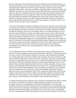 them from Demetrius, that what distressed them was at hand, but what should profit them was
still at a great distance, and it was uncertain whether it would come at all or not, they thought it
would he prudent conduct to leave off any longer continuance with them, and to cultivate
friendship with the other; so they sent to Jonathan, and professed they would be his friends, and
afford him assistance: for such is the temper of men, that before they have had the trial of great
afflictions, they do not understand what is for their advantage; but when they find themselves
under such afflictions, they then change their minds, and what it had been better for them to
have done before they had been at all damaged, they choose to do, but not till after they have
suffered such damages. However, he made a league of friendship with them, and took from
them hostages for their performance of it, and sent these hostages to Jerusalem, while he went
himself over all the country, as far as Damascus.

6. But when he heard that the generals of Demetrius's forces were come to the city Cadesh with
a numerous army, (the place lies between the land of the Tyrians and Galilee,)for they supposed
they should hereby draw him out of Syria, in order to preserve Galilee, and that he would not
overlook the Galileans, who were his own people, when war was made upon them, he went to
meet them, having left Simon in Judea, who raised as great an army as he was able out of the
country, and then sat down before Bethsura, and besieged it, that being the strongest place in all
Judea; and a garrison of Demetrius's kept it, as we have already related. But as Simon was
raising banks, and bringing his engines of war against Bethsura, and was very earnest about the
siege of it, the garrison was afraid lest the place should be taken of Simon by force, and they put
to the sword; so they sent to Simon, and desired the security of his oath, that they should come
to no harm from him, and that they would leave the place, and go away to Demetrius.
Accordingly he gave them his oath, and ejected them out of the city, and he put therein a
garrison of his own.

7. But Jonathan removed out of Galilee, and from the waters which are called Gennesar, for
there he was before encamped, and came into the plain that is called Asor, without knowing that
the enemy was there. When therefore Demetrius's men knew a day beforehand that Jonathan
was coming against them, they laid an ambush in the mountain, who were to assault him on the
sudden, while they themselves met him with an army in the plain; which army, when Jonathan
saw ready to engage him, he also got ready his own soldiers for the battle as well as he was able;
but those that were laid in ambush by Demetrius's generals being behind them, the Jews were
afraid lest they should be caught in the midst between two bodies, and perish; so they ran away
in haste, and indeed all the rest left Jonathan; but a few there were, in number about fifty, who
staid with him, and with them Mattathias, the son of Absalom, and Judas, the son of Chapseus,
who were commanders of the whole army. These marched boldly, and like men desperate,
against the enemy, and so pushed them, that by their courage they daunted them, and with their
weapons in their hands they put them to flight. And when those soldiers of Jonathan that had
retired saw the enemy giving way, they got together after their flight, and pursued them with
great violence; and this did they as far as Cadesh, where the camp of the enemy lay.

8. Jonathan having thus gotten a glorious victory, and slain two thousand of the enemy, returned
to Jerusalem. So when he saw that all his affairs prospered according to his mind, by the
providence of God, he sent ambassadors to the Romans, being desirous of renewing that
friendship which their nation had with them formerly. He enjoined the same ambassadors, that,
as they came back, they should go to the Spartans, and put them in mind of their friendship and
kindred. So when the ambassadors came to Rome, they went into their senate, and said what
they were commanded by Jonathan the high priest to say, how he had sent them to confirm their
 