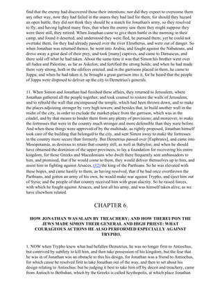 find that the enemy had discovered those their intentions; nor did they expect to overcome them
any other way, now they had failed in the snares they had laid for them; for should they hazard
an open battle, they did not think they should be a match for Jonathan's army, so they resolved
to fly; and having lighted many fires, that when the enemy saw them they might suppose they
were there still, they retired. When Jonathan came to give them battle in the morning in their
camp, and found it deserted, and understood they were fled, he pursued them; yet he could not
overtake them, for they had already passed over the river Eleutherus, and were out of danger. So
when Jonathan was returned thence, he went into Arabia, and fought against the Nabateans, and
drove away a great deal of their prey, and took [many] captives, and came to Damascus, and
there sold off what he had taken. About the same time it was that Simon his brother went over
all Judea and Palestine, as far as Askelon, and fortified the strong holds; and when he had made
them very strong, both in the edifices erected, and in the garrisons placed in them, he came to
Joppa; and when he had taken it, he brought a great garrison into it, for he heard that the people
of Joppa were disposed to deliver up the city to Demetrius's generals.

11. When Simon and Jonathan had finished these affairs, they returned to Jerusalem, where
Jonathan gathered all the people together, and took counsel to restore the walls of Jerusalem,
and to rebuild the wall that encompassed the temple, which had been thrown down, and to make
the places adjoining stronger by very high towers; and besides that, to build another wall in the
midst of the city, in order to exclude the market-place from the garrison, which was in the
citadel, and by that means to hinder them from any plenty of provisions; and moreover, to make
the fortresses that were in the country much stronger and more defensible than they were before.
And when these things were approved of by the multitude, as rightly proposed, Jonathan himself
took care of the building that belonged to the city, and sent Simon away to make the fortresses
in the country more secure than formerly. But Demetrius passed over [Euphrates], and came into
Mesopotamia, as desirous to retain that country still, as well as Babylon; and when he should
have obtained the dominion of the upper provinces, to lay a foundation for recovering his entire
kingdom; for those Greeks and Macedonians who dwelt there frequently sent ambassadors to
him, and promised, that if he would come to them, they would deliver themselves up to him, and
assist him in fighting against Arsaces, (12) the king of the Parthians. So he was elevated with
these hopes, and came hastily to them, as having resolved, that if he had once overthrown the
Parthians, and gotten an army of his own, he would make war against Trypho, and eject him out
of Syria; and the people of that country received him with great alacrity. So he raised forces,
with which he fought against Arsaces, and lost all his army, and was himself taken alive, as we
have elsewhere related.


                                       CHAPTER 6.

  HOW JONATHAN WAS SLAIN BY TREACHERY; AND HOW THEREUPON THE
      JEWS MADE SIMON THEIR GENERAL AND HIGH PRIEST: WHAT
   COURAGEOUS ACTIONS HE ALSO PERFORMED ESPECIALLY AGAINST
                            TRYPHO.

1. NOW when Trypho knew what had befallen Demetrius, he was no longer firm to Antiochus,
but contrived by subtlety to kill him, and then take possession of his kingdom; but the fear that
he was in of Jonathan was an obstacle to this his design, for Jonathan was a friend to Antiochus,
for which cause he resolved first to take Jonathan out of the way, and then to set about his
design relating to Antiochus; but he judging it best to take him off by deceit and treachery, came
from Antioch to Bethshan, which by the Greeks is called Scythopolis, at which place Jonathan
 