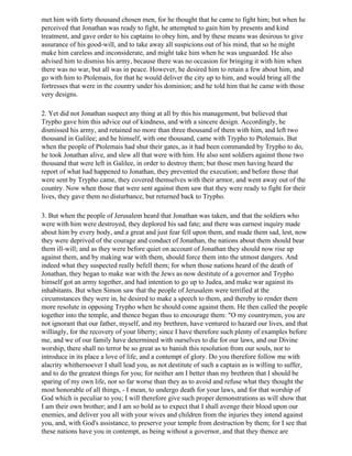 met him with forty thousand chosen men, for he thought that he came to fight him; but when he
perceived that Jonathan was ready to fight, he attempted to gain him by presents and kind
treatment, and gave order to his captains to obey him, and by these means was desirous to give
assurance of his good-will, and to take away all suspicions out of his mind, that so he might
make him careless and inconsiderate, and might take him when he was unguarded. He also
advised him to dismiss his army, because there was no occasion for bringing it with him when
there was no war, but all was in peace. However, he desired him to retain a few about him, and
go with him to Ptolemais, for that he would deliver the city up to him, and would bring all the
fortresses that were in the country under his dominion; and he told him that he came with those
very designs.

2. Yet did not Jonathan suspect any thing at all by this his management, but believed that
Trypho gave him this advice out of kindness, and with a sincere design. Accordingly, he
dismissed his army, and retained no more than three thousand of them with him, and left two
thousand in Galilee; and he himself, with one thousand, came with Trypho to Ptolemais. But
when the people of Ptolemais had shut their gates, as it had been commanded by Trypho to do,
he took Jonathan alive, and slew all that were with him. He also sent soldiers against those two
thousand that were left in Galilee, in order to destroy them; but those men having heard the
report of what had happened to Jonathan, they prevented the execution; and before those that
were sent by Trypho came, they covered themselves with their armor, and went away out of the
country. Now when those that were sent against them saw that they were ready to fight for their
lives, they gave them no disturbance, but returned back to Trypho.

3. But when the people of Jerusalem heard that Jonathan was taken, and that the soldiers who
were with him were destroyed, they deplored his sad fate; and there was earnest inquiry made
about him by every body, and a great and just fear fell upon them, and made them sad, lest, now
they were deprived of the courage and conduct of Jonathan, the nations about them should bear
them ill-will; and as they were before quiet on account of Jonathan they should now rise up
against them, and by making war with them, should force them into the utmost dangers. And
indeed what they suspected really befell them; for when those nations heard of the death of
Jonathan, they began to make war with the Jews as now destitute of a governor and Trypho
himself got an army together, and had intention to go up to Judea, and make war against its
inhabitants. But when Simon saw that the people of Jerusalem were terrified at the
circumstances they were in, he desired to make a speech to them, and thereby to render them
more resolute in opposing Trypho when he should come against them. He then called the people
together into the temple, and thence began thus to encourage them: "O my countrymen, you are
not ignorant that our father, myself, and my brethren, have ventured to hazard our lives, and that
willingly, for the recovery of your liberty; since I have therefore such plenty of examples before
me, and we of our family have determined with ourselves to die for our laws, and our Divine
worship, there shall no terror be so great as to banish this resolution from our souls, nor to
introduce in its place a love of life, and a contempt of glory. Do you therefore follow me with
alacrity whithersoever I shall lead you, as not destitute of such a captain as is willing to suffer,
and to do the greatest things for you; for neither am I better than my brethren that I should be
sparing of my own life, nor so far worse than they as to avoid and refuse what they thought the
most honorable of all things, - I mean, to undergo death for your laws, and for that worship of
God which is peculiar to you; I will therefore give such proper demonstrations as will show that
I am their own brother; and I am so bold as to expect that I shall avenge their blood upon our
enemies, and deliver you all with your wives and children from the injuries they intend against
you, and, with God's assistance, to preserve your temple from destruction by them; for I see that
these nations have you in contempt, as being without a governor, and that they thence are
 