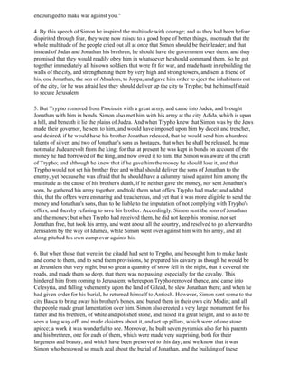 encouraged to make war against you."

4. By this speech of Simon he inspired the multitude with courage; and as they had been before
dispirited through fear, they were now raised to a good hope of better things, insomuch that the
whole multitude of the people cried out all at once that Simon should be their leader; and that
instead of Judas and Jonathan his brethren, he should have the government over them; and they
promised that they would readily obey him in whatsoever he should command them. So he got
together immediately all his own soldiers that were fit for war, and made haste in rebuilding the
walls of the city, and strengthening them by very high and strong towers, and sent a friend of
his, one Jonathan, the son of Absalom, to Joppa, and gave him order to eject the inhabitants out
of the city, for he was afraid lest they should deliver up the city to Trypho; but he himself staid
to secure Jerusalem.

5. But Trypho removed from Ptoeinais with a great army, and came into Judea, and brought
Jonathan with him in bonds. Simon also met him with his army at the city Adida, which is upon
a hill, and beneath it lie the plains of Judea. And when Trypho knew that Simon was by the Jews
made their governor, he sent to him, and would have imposed upon him by deceit and trencher,
and desired, if he would have his brother Jonathan released, that he would send him a hundred
talents of silver, and two of Jonathan's sons as hostages, that when he shall be released, he may
not make Judea revolt from the king; for that at present he was kept in bonds on account of the
money he had borrowed of the king, and now owed it to him. But Simon was aware of the craft
of Trypho; and although he knew that if he gave him the money he should lose it, and that
Trypho would not set his brother free and withal should deliver the sons of Jonathan to the
enemy, yet because he was afraid that he should have a calumny raised against him among the
multitude as the cause of his brother's death, if he neither gave the money, nor sent Jonathan's
sons, he gathered his army together, and told them what offers Trypho had made; and added
this, that the offers were ensnaring and treacherous, and yet that it was more eligible to send the
money and Jonathan's sons, than to be liable to the imputation of not complying with Trypho's
offers, and thereby refusing to save his brother. Accordingly, Simon sent the sons of Jonathan
and the money; but when Trypho had received them, he did not keep his promise, nor set
Jonathan free, but took his army, and went about all the country, and resolved to go afterward to
Jerusalem by the way of Idumea, while Simon went over against him with his army, and all
along pitched his own camp over against his.

6. But when those that were in the citadel had sent to Trypho, and besought him to make haste
and come to them, and to send them provisions, he prepared his cavalry as though he would be
at Jerusalem that very night; but so great a quantity of snow fell in the night, that it covered the
roads, and made them so deep, that there was no passing, especially for the cavalry. This
hindered him from coming to Jerusalem; whereupon Trypho removed thence, and came into
Celesyria, and falling vehemently upon the land of Gilead, he slew Jonathan there; and when he
had given order for his burial, he returned himself to Antioch. However, Simon sent some to the
city Basca to bring away his brother's bones, and buried them in their own city Modin; and all
the people made great lamentation over him. Simon also erected a very large monument for his
father and his brethren, of white and polished stone, and raised it a great height, and so as to be
seen a long way off, and made cloisters about it, and set up pillars, which were of one stone
apiece; a work it was wonderful to see. Moreover, he built seven pyramids also for his parents
and his brethren, one for each of them, which were made very surprising, both for their
largeness and beauty, and which have been preserved to this day; and we know that it was
Simon who bestowed so much zeal about the burial of Jonathan, and the building of these
 