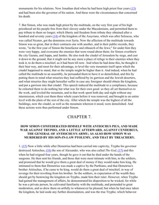 monuments for his relations. Now Jonathan died when he had been high priest four years (13)
and had been also the governor of his nation. And these were the circumstances that concerned
his death.

7. But Simon, who was made high priest by the multitude, on the very first year of his high
priesthood set his people free from their slavery under the Macedonians, and permitted them to
pay tribute to them no longer; which liberty and freedom from tribute they obtained after a
hundred and seventy years (14) of the kingdom of the Assyrians, which was after Seleucus, who
was called Nicator, got the dominion over Syria. Now the affection of the multitude towards
Simon was so great, that in their contracts one with another, and in their public records, they
wrote, "in the first year of Simon the benefactor and ethnarch of the Jews;" for under him they
were very happy, and overcame the enemies that were round about them; for Simon overthrew
the city Gazara, and Joppa, and Jamhis. He also took the citadel of Jerusalem by siege, and cast
it down to the ground, that it might not be any more a place of refuge to their enemies when they
took it, to do them a mischief, as it had been till now. And when he had done this, he thought it
their best way, and most for their advantage, to level the very mountain itself upon which the
citadel happened to stand, that so the temple might be higher than it. And indeed, when he had
called the multitude to an assembly, he persuaded them to have it so demolished, and this by
putting them in mind what miseries they had suffered by its garrison and the Jewish deserters,
and what miseries they might hereafter suffer in case any foreigner should obtain the kingdom,
and put a garrison into that citadel. This speech induced the multitude to a compliance, because
he exhorted them to do nothing but what was for their own good: so they all set themselves to
the work, and leveled the mountain, and in that work spent both day and night without any
intermission, which cost them three whole years before it was removed, and brought to an entire
level with the plain of the rest of the city. After which the temple was the highest of all the
buildings, now the citadel, as well as the mountain whereon it stood, were demolished. And
these actions were thus performed under Simon.


                                       CHAPTER 7.

 HOW SIMON CONFEDERATED HIMSELF WITH ANTIOCHUS PIUS, AND MADE
 WAR AGAINST TRYPHO, AND A LITTLE AFTERWARD, AGAINST CENDEBEUS,
    THE GENERAL OF ANTIOCHUS'S ARMY; AS ALSO HOW SIMON WAS
  MURDERED BY HIS SON-IN-LAW PTOLEMY, AND THAT BY TREACHERY.

1. (15) Now a little while after Demetrius had been carried into captivity, Trypho his governor
destroyed Antiochus, (16) the son of Alexander, who was also called The God, (17) and this
when he had reigned four years, though he gave it out that he died under the hands of the
surgeons. He then sent his friends, and those that were most intimate with him, to the soldiers,
and promised that he would give them a great deal of money if they would make him king. He
intimated to them that Demetrius was made a captive by the Parthians; and that Demetrius's
brother Atitiochus, if he came to be king, would do them a great deal of mischief, in way of
revenge for their revolting from his brother. So the soldiers, in expectation of the wealth they
should get by bestowing the kingdom on Trypho, made him their ruler. However, when Trypho
had gained the management of affairs, he demonstrated his disposition to be wicked; for while
he was a private person, he cultivated familiarity with the multitude, and pretended to great
moderation, and so drew them on artfully to whatsoever he pleased; but when he had once taken
the kingdom, he laid aside any further dissimulation, and was the true Trypho; which behavior
 