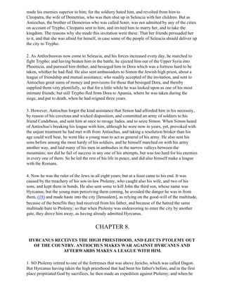 made his enemies superior to him; for the soldiery hated him, and revolted from him to
Cleopatra, the wife of Demetrius, who was then shut up in Seleucia with her children. But as
Antiochus, the brother of Demetrius who was called Soter, was not admitted by any of the cities
on account of Trypho, Cleopatra sent to him, and invited him to marry her, and to take the
kingdom. The reasons why she made this invitation were these: That her friends persuaded her
to it, and that she was afraid for herself, in case some of the people of Seleucia should deliver up
the city to Trypho.

2. As Antlochuswas now come to Seleucia, and his forces increased every day, he marched to
fight Trypho; and having beaten him in the battle, he ejected him out of the Upper Syria into
Phoenicia, and pursued him thither, and besieged him in Dora which was a fortress hard to be
taken, whither he had fled. He also sent ambassadors to Simon the Jewish high priest, about a
league of friendship and mutual assistance; who readily accepted of the invitation, and sent to
Antiochus great sums of money and provisions for those that besieged Dora, and thereby
supplied them very plentifully, so that for a little while he was looked upon as one of his most
intimate friends; but still Trypho fled from Dora to Apamia, where he was taken during the
siege, and put to death, when he had reigned three years.

3. However, Antiochus forgot the kind assistance that Simon had afforded him in his necessity,
by reason of his covetous and wicked disposition, and committed an army of soldiers to his
friend Cendebeus, and sent him at once to ravage Judea, and to seize Simon. When Simon heard
of Antiochus's breaking his league with him, although he were now in years, yet, provoked with
the unjust treatment he had met with from Antiochus, and taking a resolution brisker than his
age could well bear, he went like a young man to act as general of his army. He also sent his
sons before among the most hardy of his soldiers, and he himself marched on with his army
another way, and laid many of his men in ambushes in the narrow valleys between the
mountains; nor did he fail of success in any one of his attempts, but was too hard for his enemies
in every one of them. So he led the rest of his life in peace, and did also himself make a league
with the Romans.

4. Now he was the ruler of the Jews in all eight years; but at a feast came to his end. It was
caused by the treachery of his son-in-law Ptolemy, who caught also his wife, and two of his
sons, and kept them in bonds. He also sent some to kill John the third son, whose name was
Hyrcanus; but the young man perceiving them coming, he avoided the danger he was in from
them, (18) and made haste into the city [Jerusalem], as relying on the good-will of the multitude,
because of the benefits they had received from his father, and because of the hatred the same
multitude bare to Ptolemy; so that when Ptolemy was endeavoring to enter the city by another
gate, they drove him away, as having already admitted Hyrcanus.


                                        CHAPTER 8.

 HYRCANUS RECEIVES THE HIGH PRIESTHOOD, AND EJECTS PTOLEMY OUT
   OF THE COUNTRY. ANTIOCHUS MAKES WAR AGAINST HYRCANUS AND
              AFTERWARDS MAKES A LEAGUE WITH HIM.

1. SO Ptolemy retired to one of the fortresses that was above Jericho, which was called Dagon.
But Hyrcanus having taken the high priesthood that had been his father's before, and in the first
place propitiated God by sacrifices, he then made an expedition against Ptolemy; and when he
 