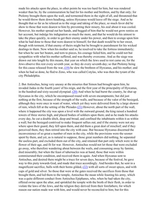 made his attacks upon the place, in other points he was too hard for him, but was rendered
weaker than he, by the commiseration he had for his mother and brethren, and by that only; for
Ptolemy brought them upon the wall, and tormented them in the sight of all, and threatened that
he would throw them down headlong, unless Hyrcanus would leave off the siege. And as he
thought that so far as he relaxed as to the siege and taking of the place, so much favor did he
show to those that were dearest to him by preventing their misery, his zeal about it was cooled.
However, his mother spread out her hands, and begged of him that he would not grow remiss on
her account, but indulge his indignation so much the more, and that he would do his utmost to
take the place quickly, in order to get their enemy under his power, and then to avenge upon him
what he had done to those that were dearest to himself; for that death would be to her sweet,
though with torment, if that enemy of theirs might but be brought to punishment for his wicked
dealings to them. Now when his mother said so, he resolved to take the fortress immediately;
but when he saw her beaten, and torn to pieces, his courage failed him, and he could not but
sympathize with what his mother suffered, and was thereby overcome. And as the siege was
drawn out into length by this means, that year on which the Jews used to rest came on; for the
Jews observe this rest every seventh year, as they do every seventh day; so that Ptolemy being
for this cause released from the war, (19) he slew the brethren of Hyrcanus, and his mother; and
when he had so done, he fled to Zeno, who was called Cotylas, who was then the tyrant of the
city Philadelphia.

2. But Antiochus, being very uneasy at the miseries that Simon had brought upon him, he
invaded Judea in the fourth years' of his reign, and the first year of the principality of Hyrcanus,
in the hundred and sixty-second olympiad. (20) And when he had burnt the country, he shut up
Hyrcanus in the city, which he encompassed round with seven encampments; but did just
nothing at the first, because of the strength of the walls, and because of the valor of the besieged,
although they were once in want of water, which yet they were delivered from by a large shower
of rain, which fell at the setting of the Pleiades (21) However, about the north part of the wall,
where it happened the city was upon a level with the outward ground, the king raised a hundred
towers of three stories high, and placed bodies of soldiers upon them; and as he made his attacks
every day, he cut a double ditch, deep and broad, and confined the inhabitants within it as within
a wall; but the besieged contrived to make frequent sallies out; and if the enemy were not any
where upon their guard, they fell upon them, and did them a great deal of mischief; and if they
perceived them, they then retired into the city with ease. But because Hyrcanus discerned the
inconvenience of so great a number of men in the city, while the provisions were the sooner
spent by them, and yet, as is natural to suppose, those great numbers did nothing, he separated
the useless part, and excluded them out of the city, and retained that part only which were in the
flower of their age, and fit for war. However, Antiochus would not let those that were excluded
go away, who therefore wandering about between the wails, and consuming away by famine,
died miserably; but when the feast of tabernacles was at hand, those that were within
commiserated their condition, and received them in again. And when Hyrcanus sent to
Antiochus, and desired there might be a truce for seven days, because of the festival, be gave
way to this piety towards God, and made that truce accordingly. And besides that, he sent in a
magnificent sacrifice, bulls with their horns gilded, (22) with all sorts of sweet spices, and with
cups of gold and silver. So those that were at the gates received the sacrifices from those that
brought them, and led them to the temple, Antiochus the mean while feasting his army, which
was a quite different conduct from Antiochus Epiphanes, who, when he had taken the city,
offered swine upon the altar, and sprinkled the temple with the broth of their flesh, in order to
violate the laws of the Jews, and the religion they derived from their forefathers; for which
reason our nation made war with him, and would never be reconciled to him; but for this
 