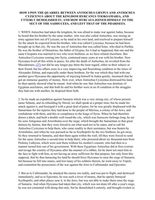 HOW UPON THE QUARREL BETWEEN ANTIOCHUS GRYPUS AND ANTIOCHUS
    CYZICENUS ABOUT THE KINGDOM HYRCANUS TOOKSAMARIA, AND
  UTTERLY DEMOLISHED IT; AND HOW HYRCAUS JOINED HIMSELF TO THE
      SECT OF THE SADDUCEES, AND LEFT THAT OF THE PHARISEES.

1. WHEN Antiochus had taken the kingdom, he was afraid to make war against Judea, because
he heard that his brother by the same mother, who was also called Antiochus, was raising an
army against him out of Cyzicum; so he staid in his own land, and resolved to prepare himself
for the attack he expected from his brother, who was called Cyzicenus, because he had been
brought up in that city. He was the son of Antiochus that was called Soter, who died in Parthia.
He was the brother of Demetrius, the father of Grypus; for it had so happened, that one and the
same Cleopatra was married to two who were brethren, as we have related elsewhere. But
Antiochus Cyzicenus coming into Syria, continued many years at war with his brother. Now
Hyrcanus lived all this while in peace; for after the death of Antlochus, he revolted from the
Macedonians, (27) nor did he any longer pay them the least regard, either as their subject or
their friend; but his affairs were in a very improving and flourishing condition in the times of
Alexander Zebina, and especially under these brethren, for the war which they had with one
another gave Hyrcanus the opportunity of enjoying himself in Judea quietly, insomuch that he
got an immense quantity of money. How ever, when Antiochus Cyzicenus distressed his land,
he then openly showed what he meant. And when he saw that Antiochus was destitute of
Egyptian auxiliaries, and that both he and his brother were in an ill condition in the struggles
they had one with another, he despised them both.

2. So he made an expedition against Samaria which was a very strong city; of whose present
name Sebaste, and its rebuilding by Herod, we shall speak at a proper time; but he made his
attack against it, and besieged it with a great deal of pains; for he was greatly displeased with the
Samaritans for the injuries they had done to the people of Merissa, a colony of the Jews, and
confederate with them, and this in compliance to the kings of Syria. When he had therefore
drawn a ditch, and built a double wall round the city, which was fourscore furlongs long, he set
his sons Antigonus and Arisrobulna over the siege; which brought the Samaritans to that great
distress by famine, that they were forced to eat what used not to be eaten, and to call for
Antiochus Cyzicenus to help them, who came readily to their assistance, but was beaten by
Aristobulus; and when he was pursued as far as Scythopolis by the two brethren, he got away.
So they returned to Samaria, and shut them again within the wall, till they were forced to send
for the same Antiochus a second time to help them, who procured about six thousand men from
Ptolemy Lathyrus, which were sent them without his mother's consent, who had then in a
manner turned him out of his government. With these Egyptians Antiochus did at first overrun
and ravage the country of Hyrcanus after the manner of a robber, for he durst not meet him in
the face to fight with him, as not having an army sufficient for that purpose, but only from this
supposal, that by thus harassing his land he should force Hyrcanus to raise the siege of Samaria;
but because he fell into snares, and lost many of his soldiers therein, he went away to Tripoli,
and committed the prosecution of the war against the Jews to Callimander and Epicrates.

3. But as to Callimander, he attacked the enemy too rashly, and was put to flight, and destroyed
immediately; and as to Epicrates, he was such a lover of money, that he openly betrayed
Scythopolis, and other places near it, to the Jews, but was not able to make them raise the siege
of Samaria. And when Hyrcanus had taken that city, which was not done till after a year's siege,
he was not contented with doing that only, but he demolished it entirely, and brought rivulets to
 