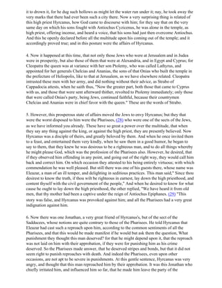 it to drown it, for he dug such hollows as might let the water run under it; nay, he took away the
very marks that there had ever been such a city there. Now a very surprising thing is related of
this high priest Hyrcanus, how God came to discourse with him; for they say that on the very
same day on which his sons fought with Antiochus Cyzicenus, he was alone in the temple, as
high priest, offering incense, and heard a voice, that his sons had just then overcome Antiochus.
And this he openly declared before all the multitude upon his coming out of the temple; and it
accordingly proved true; and in this posture were the affairs of Hyrcanus.

4. Now it happened at this time, that not only those Jews who were at Jerusalem and in Judea
were in prosperity, but also those of them that were at Alexandria, and in Egypt and Cyprus; for
Cleopatra the queen was at variance with her son Ptolemy, who was called Lathyrus, and
appointed for her generals Chelcias and Ananias, the sons of that Onias who built the temple in
the prefecture of Heliopolis, like to that at Jerusalem, as we have elsewhere related. Cleopatra
intrusted these men with her army, and did nothing without their advice, as Strabo of
Cappadocia attests, when he saith thus, "Now the greater part, both those that came to Cyprus
with us, and those that were sent afterward thither, revolted to Ptolemy immediately; only those
that were called Onias's party, being Jews, continued faithful, because their countrymen
Chelcias and Ananias were in chief favor with the queen." These are the words of Strabo.

5. However, this prosperous state of affairs moved the Jews to envy Hyrcanus; but they that
were the worst disposed to him were the Pharisees, (28) who were one of the sects of the Jews,
as we have informed you already. These have so great a power over the multitude, that when
they say any thing against the king, or against the high priest, they are presently believed. Now
Hyrcanus was a disciple of theirs, and greatly beloved by them. And when he once invited them
to a feast, and entertained them very kindly, when he saw them in a good humor, he began to
say to them, that they knew he was desirous to be a righteous man, and to do all things whereby
he might please God, which was the profession of the Pharisees also. However, he desired, that
if they observed him offending in any point, and going out of the right way, they would call him
back and correct him. On which occasion they attested to his being entirely virtuous; with which
commendation he was well pleased. But still there was one of his guests there, whose name was
Eleazar, a man of an ill temper, and delighting in seditious practices. This man said," Since thou
desirest to know the truth, if thou wilt be righteous in earnest, lay down the high priesthood, and
content thyself with the civil government of the people," And when he desired to know for what
cause he ought to lay down the high priesthood, the other replied, "We have heard it from old
men, that thy mother had been a captive under the reign of Antiochus Epiphanes. (29) "This
story was false, and Hyrcanus was provoked against him; and all the Pharisees had a very great
indignation against him.

6. Now there was one Jonathan, a very great friend of Hyrcanus's, but of the sect of the
Sadducees, whose notions are quite contrary to those of the Pharisees. He told Hyrcanus that
Eleazar had cast such a reproach upon him, according to the common sentiments of all the
Pharisees, and that this would be made manifest if he would but ask them the question, What
punishment they thought this man deserved? for that he might depend upon it, that the reproach
was not laid on him with their approbation, if they were for punishing him as his crime
deserved. So the Pharisees made answer, that he deserved stripes and bonds, but that it did not
seem right to punish reproaches with death. And indeed the Pharisees, even upon other
occasions, are not apt to be severe in punishments. At this gentle sentence, Hyrcanus was very
angry, and thought that this man reproached him by their approbation. It was this Jonathan who
chiefly irritated him, and influenced him so far, that he made him leave the party of the
 