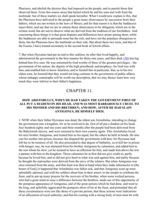 Pharisees, and abolish the decrees they had imposed on the people, and to punish those that
observed them. From this source arose that hatred which he and his sons met with from the
multitude: but of these matters we shall speak hereafter. What I would now explain is this, that
the Pharisees have delivered to the people a great many observances by succession from their
fathers, which are not written in the laws of Moses; and for that reason it is that the Sadducees
reject them, and say that we are to esteem those observances to be obligatory which are in the
written word, but are not to observe what are derived from the tradition of our forefathers. And
concerning these things it is that great disputes and differences have arisen among them, while
the Sadducees are able to persuade none but the rich, and have not the populace obsequious to
them, but the Pharisees have the multitude on their side. But about these two sects, and that of
the Essens, I have treated accurately in the second book of Jewish affairs.

7. But when Hyrcanus had put an end to this sedition, he after that lived happily, and
administered the government in the best manner for thirty-one years, and then died, (30) leaving
behind him five sons. He was esteemed by God worthy of three of the greatest privileges, - the
government of his nation, the dignity of the high priesthood, and prophecy; for God was with
him, and enabled him to know futurities; and to foretell this in particular, that, as to his two
eldest sons, he foretold that they would not long continue in the government of public affairs;
whose unhappy catastrophe will be worth our description, that we may thence learn how very
much they were inferior to their father's happiness.


                                        CHAPTER 11.

 HOW ARISTOBULUS, WHEN HE HAD TAKEN THE GOVERNMENT FIRST OF
ALL PUT A DIADEM ON HIS HEAD, AND WAS MOST BARBAROUSLY CRUEL TO
    HIS MOTHER AND HIS BRETHREN; AND HOW, AFTER HE HAD SLAIN
                   ANTIGONUS, HE HIMSELF DIED.

1. NOW when their father Hyrcanus was dead, the eldest son Aristobulus, intending to change
the government into a kingdom, for so he resolved to do, first of all put a diadem on his head,
four hundred eighty and one years and three months after the people had been delivered from
the Babylonish slavery, and were returned to their own country again. This Aristobulus loved
his next brother Antigonus, and treated him as his equal; but the others he held in bonds. He also
cast his mother into prison, because she disputed the government with him; for Hyrcanus had
left her to be mistress of all. He also proceeded to that degree of barbarity, as to kill her in prison
with hunger; nay, he was alienated from his brother Antigonus by calumnies, and added him to
the rest whom he slew; yet he seemed to have an affection for him, and made him above the rest
a partner with him in the kingdom. Those calumnies he at first did not give credit to, partly
because he loved him, and so did not give heed to what was said against him, and partly because
he thought the reproaches were derived from the envy of the relaters. But when Antigonus was
once returned from the army, and that feast was then at hand when they make tabernacles to [the
honor of God,] it happened that Arlstobulus was fallen sick, and that Antigonus went up most
splendidly adorned, and with his soldiers about him in their armor, to the temple to celebrate the
feast, and to put up many prayers for the recovery of his brother, when some wicked persons,
who had a great mind to raise a difference between the brethren, made use of this opportunity of
the pompous appearance of Antigonus, and of the great actions which he had done, and went to
the king, and spitefully aggravated the pompous show of his at the feast, and pretended that all
these circumstances were not like those of a private person; that these actions were indications
of an affectation of royal authority; and that his coming with a strong body of men must be with
 