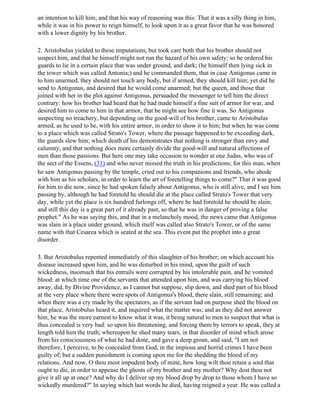 an intention to kill him; and that his way of reasoning was this: That it was a silly thing in him,
while it was in his power to reign himself, to look upon it as a great favor that he was honored
with a lower dignity by his brother.

2. Aristobulus yielded to these imputations, but took care both that his brother should not
suspect him, and that he himself might not run the hazard of his own safety; so he ordered his
guards to lie in a certain place that was under ground, and dark; (he himself then lying sick in
the tower which was called Antonia;) and he commanded them, that in case Antigonus came in
to him unarmed, they should not touch any body, but if armed, they should kill him; yet did he
send to Antigonus, and desired that he would come unarmed; but the queen, and those that
joined with her in the plot against Antigonus, persuaded the messenger to tell him the direct
contrary: how his brother had heard that he had made himself a fine suit of armor for war, and
desired him to come to him in that armor, that he might see how fine it was. So Antigonus
suspecting no treachery, but depending on the good-will of his brother, came to Aristobulus
armed, as he used to be, with his entire armor, in order to show it to him; but when he was come
to a place which was called Strato's Tower, where the passage happened to be exceeding dark,
the guards slew him; which death of his demonstrates that nothing is stronger than envy and
calumny, and that nothing does more certainly divide the good-will and natural affections of
men than those passions. But here one may take occasion to wonder at one Judas, who was of
the sect of the Essens, (31) and who never missed the truth in his predictions; for this man, when
he saw Antigonus passing by the temple, cried out to his companions and friends, who abode
with him as his scholars, in order to learn the art of foretelling things to come?" That it was good
for him to die now, since he had spoken falsely about Antigonus, who is still alive, and I see him
passing by, although he had foretold he should die at the place called Strato's Tower that very
day, while yet the place is six hundred furlongs off, where he had foretold he should be slain;
and still this day is a great part of it already past, so that he was in danger of proving a false
prophet." As he was saying this, and that in a melancholy mood, the news came that Antigonus
was slain in a place under ground, which itself was called also Strato's Tower, or of the same
name with that Cesarea which is seated at the sea. This event put the prophet into a great
disorder.

3. But Aristobulus repented immediately of this slaughter of his brother; on which account his
disease increased upon him, and he was disturbed in his mind, upon the guilt of such
wickedness, insomuch that his entrails were corrupted by his intolerable pain, and he vomited
blood: at which time one of the servants that attended upon him, and was carrying his blood
away, did, by Divine Providence, as I cannot but suppose, slip down, and shed part of his blood
at the very place where there were spots of Antigonus's blood, there slain, still remaining; and
when there was a cry made by the spectators, as if the servant had on purpose shed the blood on
that place, Aristobulus heard it, and inquired what the matter was; and as they did not answer
him, he was the more earnest to know what it was, it being natural to men to suspect that what is
thus concealed is very bad: so upon his threatening, and forcing them by terrors to speak, they at
length told him the truth; whereupon he shed many tears, in that disorder of mind which arose
from his consciousness of what he had done, and gave a deep groan, and said, "I am not
therefore, I perceive, to be concealed from God, in the impious and horrid crimes I have been
guilty of; but a sudden punishment is coming upon me for the shedding the blood of my
relations. And now, O thou most impudent body of mine, how long wilt thou retain a soul that
ought to die, in order to appease the ghosts of my brother and my mother? Why dost thou not
give it all up at once? And why do I deliver up my blood drop by drop to those whom I have so
wickedly murdered?" In saying which last words he died, having reigned a year. He was called a
 