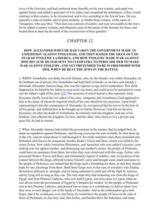 lover of the Grecians; and had conferred many benefits on his own country, and made war
against Iturea, and added a great part of it to Judea, and compelled the inhabitants, if they would
continue in that country, to be circumcised, and to live according to the Jewish laws. He was
naturally a man of candor, and of great modesty, as Strabo bears witness, in the name of
Timagenes; who says thus: "This man was a person of candor, and very serviceable to the Jews;
for he added a country to them, and obtained a part of the nation of the Itureans for them, and
bound them to them by the bond of the circumcision of their genitals."


                                       CHAPTER 12.

  HOW ALEXANDER WHEN HE HAD TAKEN THE GOVERNMENT MADE AN
 EXPEDITION AGAINST PTOLEMAIS, AND THEN RAISED THE SIEGE OUT OF
FEAR OF PTOLEMY LATHYRUS; AND HOW PTOLEMY MADE WAR AGAINST
HIM, BECAUSE HE HAD SENT TO CLEOPATRA TO PERSUADE HER TO MAKE
WAR AGAINST PTOLEMY, AND YET PRETENDED TO BE IN FRIENDSHIP WITH
            HIM, WHEN HE BEAT THE JEWS IN THE BATTLE.

1. WHEN Aristobulus was dead, his wife Salome, who, by the Greeks, was called Alexandra, let
his brethren out of prison, (for Aristobulus had kept them in bonds, as we have said already,)
and made Alexander Janneus king, who was the superior in age and in moderation. This child
happened to be hated by his father as soon as he was born, and could never be permitted to come
into his father's sight till he died. (32) The occasion of which hatred is thus reported: when
Hyrcanus chiefly loved the two eldest of his sons, Antigonus and Aristobutus, God appeared to
him in his sleep, of whom he inquired which of his sons should be his successor. Upon God's
representing to him the countenance of Alexander, he was grieved that he was to be the heir of
all his goods, and suffered him to be brought up in Galilee However, God did not deceive
Hyrcanus; for after the death of Aristobulus, he certainly took the kingdom; and one of his
brethren, who affected the kingdom, he slew; and the other, who chose to live a private and
quiet life, he had in esteem.

2. When Alexander Janneus had settled the government in the manner that he judged best, he
made an expedition against Ptolemais; and having overcome the men in battle, he shut them up
in the city, and sat round about it, and besieged it; for of the maritime cities there remained only
Ptolemais and Gaza to be conquered, besides Strato's Tower and Dora, which were held by the
tyrant Zoilus. Now while Antiochus Philometor, and Antiochus who was called Cyzicenus, were
making war one against another, and destroying one another's armies, the people of Ptolemais
could have no assistance from them; but when they were distressed with this siege, Zoilus, who
possessed Strato's Tower and Dora, and maintained a legion of soldiers, and, on occasion of the
contest between the kings, affected tyranny himself, came and brought some small assistance to
the people of Ptolemais; nor indeed had the kings such a friendship for them, as that they should
hope for any advantage from them. Both those kings were in the case of wrestlers, who finding
themselves deficient in. strength, and yet being ashamed to yield, put off the fight by laziness,
and by lying still as long as they can. The only hope they had remaining was from the kings of
Egypt, and from Ptolemy Lathyrus, who now held Cyprus, and who came to Cyprus when he
was driven from the government of Egypt by Cleopatra his mother. So the people of Ptolemais
sent to this Ptolemy Lathyrus, and desired him to come as a confederate, to deliver them, now
they were in such danger, out of the hands of Alexander. And as the ambassadors gave him
hopes, that if he would pass over into Syria, he would have the people of Gaza on the side of
those of Ptolemais; as also they said, that Zoilus, and besides these the Sidonians, and many
 
