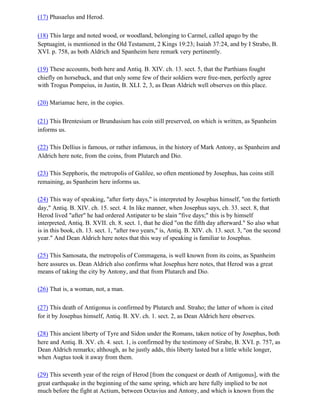 (17) Phasaelus and Herod.

(18) This large and noted wood, or woodland, belonging to Carmel, called apago by the
Septuagint, is mentioned in the Old Testament, 2 Kings 19:23; Isaiah 37:24, and by I Strabo, B.
XVI. p. 758, as both Aldrich and Spanheim here remark very pertinently.

(19) These accounts, both here and Antiq. B. XIV. ch. 13. sect. 5, that the Parthians fought
chiefly on horseback, and that only some few of their soldiers were free-men, perfectly agree
with Trogus Pompeius, in Justin, B. XLI. 2, 3, as Dean Aldrich well observes on this place.

(20) Mariamac here, in the copies.

(21) This Brentesium or Brundusium has coin still preserved, on which is written, as Spanheim
informs us.

(22) This Dellius is famous, or rather infamous, in the history of Mark Antony, as Spanheim and
Aldrich here note, from the coins, from Plutarch and Dio.

(23) This Sepphoris, the metropolis of Galilee, so often mentioned by Josephus, has coins still
remaining, as Spanheim here informs us.

(24) This way of speaking, "after forty days," is interpreted by Josephus himself, "on the fortieth
day," Antiq. B. XIV. ch. 15. sect. 4. In like manner, when Josephus says, ch. 33. sect. 8, that
Herod lived "after" he had ordered Antipater to be slain "five days;" this is by himself
interpreted, Antiq. B. XVII. ch. 8. sect. 1, that he died "on the fifth day afterward." So also what
is in this book, ch. 13. sect. 1, "after two years," is, Antiq. B. XIV. ch. 13. sect. 3, "on the second
year." And Dean Aldrich here notes that this way of speaking is familiar to Josephus.

(25) This Samosata, the metropolis of Commagena, is well known from its coins, as Spanheim
here assures us. Dean Aldrich also confirms what Josephus here notes, that Herod was a great
means of taking the city by Antony, and that from Plutarch and Dio.

(26) That is, a woman, not, a man.

(27) This death of Antigonus is confirmed by Plutarch and. Straho; the latter of whom is cited
for it by Josephus himself, Antiq. B. XV. ch. 1. sect. 2, as Dean Aldrich here observes.

(28) This ancient liberty of Tyre and Sidon under the Romans, taken notice of by Josephus, both
here and Antiq. B. XV. ch. 4. sect. 1, is confirmed by the testimony of Sirabe, B. XVI. p. 757, as
Dean Aldrich remarks; although, as he justly adds, this liberty lasted but a little while longer,
when Augtus took it away from them.

(29) This seventh year of the reign of Herod [from the conquest or death of Antigonus], with the
great earthquake in the beginning of the same spring, which are here fully implied to be not
much before the fight at Actium, between Octavius and Antony, and which is known from the
 