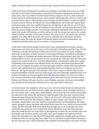 others, would assist them; so he was elevated at this, and got his fleet ready as soon as possible.

3. But in this interval Demenetus, one that was of abilities to persuade men to do as he would
have them, and a leader of the populace, made those of Ptolemais change their opinions; and
said to them, that it was better to run the hazard of being subject to the Jews, than to admit of
evident slavery by delivering themselves up to a master; and besides that, to have not only a war
at present, but to expect a much greater war from Egypt; for that Cleopatra would not overlook
an army raised by Ptolemy for himself out of the neighborhood, but would come against them
with a great army of her own, and this because she was laboring to eject her son out of Cyprus
also; that as for Ptolemy, if he fail of his hopes, he can still retire to Cyprus, but that they will be
left in the greatest danger possible. Now Ptolemy, although he had heard of the change that was
made in the people of Ptolemais, yet did he still go on with his voyage, and came to the country
called Sycamine, and there set his army on shore. This army of his, in the whole horse and foot
together, were about thirty thousand, with which he marched near to Ptolemais, and there
pitched his camp. But when the people of Ptolemais neither received his ambassadors, nor
would hear what they had to say, he was under a very great concern.

4. But when Zoilus and the people of Gaza came to him, and desired his assistance, because
their country was laid waste by the Jews, and by Alexander, Alexander raised the siege, for fear
of Ptolemy: and when he had drawn off his army into his own country, he used a stratagem
afterwards, by privately inviting Cleopatra to come against Ptolemy, but publicly pretending to
desire a league of friendship and mutual assistance with him; and promising to give him four
hundred talents of silver, he desired that, by way of requital, he would take off Zoilus the tyrant,
and give his country to the Jews. And then indeed Ptolemy, with pleasure, made such a league
of friendship with Alexander, and subdued Zoilus; but when he afterwards heard that he had
privily sent to Cleopatra his mother, he broke the league with him, which yet he had confirmed
with an oath, and fell upon him, and besieged Ptolemais, because it would not receive him.
However, leaving his generals, with some part of his forces, to go on with the siege, he went
himself immediately with the rest to lay Judea waste; and when Alexander understood this to be
Ptolemy's intention, he also got together about fifty thousand soldiers out of his own country;
nay, as some writers have said, eighty thousand (33) He then took his army, and went to meet
Ptolemy; but Ptolemy fell upon Asochis, a city of Galilee, and took it by force on the sabbath
day, and there he took about ten thousand slaves, and a great deal of other prey.

5. He then tried to take Sepphoris, which was a city not far from that which was destroyed, but
lost many of his men; yet did he then go to fight with Alexander; which Alexander met him at
the river Jordan, near a certain place called Saphoth, [not far from the river Jordan,] and pitched
his camp near to the enemy. He had however eight thousand in the first rank, which he styled
Hecatontomachi, having shields of brass. Those in the first rank of Ptolemy's soldiers also had
shields covered with brass. But Ptolemy's soldiers in other respects were inferior to those of
Alexander, and therefore were more fearful of running hazards; but Philostephanus, the camp-
master, put great courage into them, and ordered them to pass the river, which was between their
camps. Nor did Alexander think fit to hinder their passage over it; for he thought, that if the
enemy had once gotten the river on their back, that he should the easier take them prisoners,
when they could not flee out of the battle: in the beginning of which, the acts on both sides, with
their hands, and with their alacrity, were alike, and a great slaughter was made by both the
armies; but Alexander was superior, till Philostephanus opportunely brought up the auxiliaries,
to help those that were giving way; but as there were no auxiliaries to afford help to that part of
the Jews that gave way, it fell out that they fled, and those near them did no assist them, but fled
 