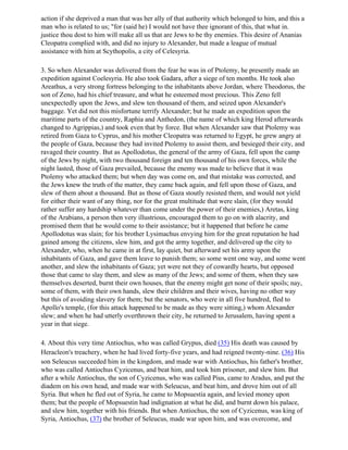 action if she deprived a man that was her ally of that authority which belonged to him, and this a
man who is related to us; "for (said he) I would not have thee ignorant of this, that what in.
justice thou dost to him will make all us that are Jews to be thy enemies. This desire of Ananias
Cleopatra complied with, and did no injury to Alexander, but made a league of mutual
assistance with him at Scythopolis, a city of Celesyria.

3. So when Alexander was delivered from the fear he was in of Ptolemy, he presently made an
expedition against Coelesyria. He also took Gadara, after a siege of ten months. He took also
Areathus, a very strong fortress belonging to the inhabitants above Jordan, where Theodorus, the
son of Zeno, had his chief treasure, and what he esteemed most precious. This Zeno fell
unexpectedly upon the Jews, and slew ten thousand of them, and seized upon Alexander's
baggage. Yet did not this misfortune terrify Alexander; but he made an expedition upon the
maritime parts of the country, Raphia and Anthedon, (the name of which king Herod afterwards
changed to Agrippias,) and took even that by force. But when Alexander saw that Ptolemy was
retired from Gaza to Cyprus, and his mother Cleopatra was returned to Egypt, he grew angry at
the people of Gaza, because they had invited Ptolemy to assist them, and besieged their city, and
ravaged their country. But as Apollodotus, the general of the army of Gaza, fell upon the camp
of the Jews by night, with two thousand foreign and ten thousand of his own forces, while the
night lasted, those of Gaza prevailed, because the enemy was made to believe that it was
Ptolemy who attacked them; but when day was come on, and that mistake was corrected, and
the Jews knew the truth of the matter, they came back again, and fell upon those of Gaza, and
slew of them about a thousand. But as those of Gaza stoutly resisted them, and would not yield
for either their want of any thing, nor for the great multitude that were slain, (for they would
rather suffer any hardship whatever than come under the power of their enemies,) Aretas, king
of the Arabians, a person then very illustrious, encouraged them to go on with alacrity, and
promised them that he would come to their assistance; but it happened that before he came
Apollodotus was slain; for his brother Lysimachus envying him for the great reputation he had
gained among the citizens, slew him, and got the army together, and delivered up the city to
Alexander, who, when he came in at first, lay quiet, but afterward set his army upon the
inhabitants of Gaza, and gave them leave to punish them; so some went one way, and some went
another, and slew the inhabitants of Gaza; yet were not they of cowardly hearts, but opposed
those that came to slay them, and slew as many of the Jews; and some of them, when they saw
themselves deserted, burnt their own houses, that the enemy might get none of their spoils; nay,
some of them, with their own hands, slew their children and their wives, having no other way
but this of avoiding slavery for them; but the senators, who were in all five hundred, fled to
Apollo's temple, (for this attack happened to be made as they were sitting,) whom Alexander
slew; and when he had utterly overthrown their city, he returned to Jerusalem, having spent a
year in that siege.

4. About this very time Antiochus, who was called Grypus, died (35) His death was caused by
Heracleon's treachery, when he had lived forty-five years, and had reigned twenty-nine. (36) His
son Seleucus succeeded him in the kingdom, and made war with Antiochus, his father's brother,
who was called Antiochus Cyzicenus, and beat him, and took him prisoner, and slew him. But
after a while Antiochus, the son of Cyzicenus, who was called Pius, came to Aradus, and put the
diadem on his own head, and made war with Seleucus, and beat him, and drove him out of all
Syria. But when he fled out of Syria, he came to Mopsuestia again, and levied money upon
them; but the people of Mopsuestin had indignation at what he did, and burnt down his palace,
and slew him, together with his friends. But when Antiochus, the son of Cyzicenus, was king of
Syria, Antiochus, (37) the brother of Seleucus, made war upon him, and was overcome, and
 