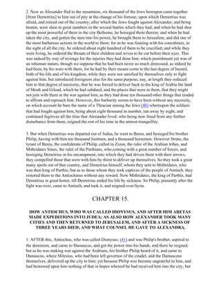 2. Now as Alexander fled to the mountains, six thousand of the Jews hereupon came together
[from Demetrius] to him out of pity at the change of his fortune; upon which Demetrius was
afraid, and retired out of the country; after which the Jews fought against Alexander, and being
beaten, were slain in great numbers in the several battles which they had; and when he had shut
up the most powerful of them in the city Bethome, he besieged them therein; and when he had
taken the city, and gotten the men into his power, he brought them to Jerusalem, and did one of
the most barbarous actions in the world to them; for as he was feasting with his concubines, in
the sight of all the city, he ordered about eight hundred of them to be crucified; and while they
were living, he ordered the throats of their children and wives to be cut before their eyes. This
was indeed by way of revenge for the injuries they had done him; which punishment yet was of
an inhuman nature, though we suppose that he had been never so much distressed, as indeed he
had been, by his wars with them, for he had by their means come to the last degree of hazard,
both of his life and of his kingdom, while they were not satisfied by themselves only to fight
against him, but introduced foreigners also for the same purpose; nay, at length they reduced
him to that degree of necessity, that he was forced to deliver back to the king of Arabia the land
of Moab and Gilead, which he had subdued, and the places that were in them, that they might
not join with them in the war against him, as they had done ten thousand other things that tended
to affront and reproach him. However, this barbarity seems to have been without any necessity,
on which account he bare the name of a Thracian among the Jews (40) whereupon the soldiers
that had fought against him, being about eight thousand in number, ran away by night, and
continued fugitives all the time that Alexander lived; who being now freed from any further
disturbance from them, reigned the rest of his time in the utmost tranquillity.

3. But when Demetrius was departed out of Judea, he went to Berea, and besieged his brother
Philip, having with him ten thousand footmen, and a thousand horsemen. However Strato, the
tyrant of Berea, the confederate of Philip, called in Zizon, the ruler of the Arabian tribes, and
Mithridates Sinax, the ruler of the Parthians, who coming with a great number of forces, and
besieging Demetrius in his encampment, into which they had driven them with their arrows,
they compelled those that were with him by thirst to deliver up themselves. So they took a great
many spoils out of that country, and Demetrius himself, whom they sent to Mithridates, who
was then king of Parthis; but as to those whom they took captives of the people of Antioch, they
restored them to the Antiochinus without any reward. Now Mithridates, the king of Parthis, had
Demetrius in great honor, till Demetrius ended his life by sickness. So Philip, presently after the
fight was over, came to Antioch, and took it, and reigned over Syria.


                                       CHAPTER 15.

 HOW ANTIOCHUS, WHO WAS CALLED DIONYSUS, AND AFTER HIM ARETAS
 MADE EXPEDITIONS INTO JUDEA; AS ALSO HOW ALEXANDER TOOK MANY
 CITIES AND THEN RETURNED TO JERUSALEM, AND AFTER A SICKNESS OF
   THREE YEARS DIED; AND WHAT COUNSEL HE GAVE TO ALEXANDRA.

1. AFTER this, Antiochus, who was called Dionysus, (41) and was Philip's brother, aspired to
the dominion, and carne to Damascus, and got the power into his hands, and there he reigned;
but as he was making war against the Arabians, his brother Philip heard of it, and came to
Damascus, where Milesius, who had been left governor of the citadel, and the Damascens
themselves, delivered up the city to him; yet because Philip was become ungrateful to him, and
had bestowed upon him nothing of that in hopes whereof he had received him into the city, but
 