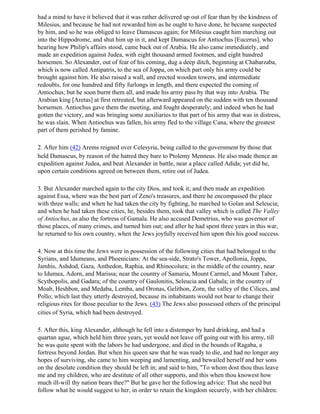 had a mind to have it believed that it was rather delivered up out of fear than by the kindness of
Milesius, and because he had not rewarded him as he ought to have done, he became suspected
by him, and so he was obliged to leave Damascus again; for Milesius caught him marching out
into the Hippodrome, and shut him up in it, and kept Damascus for Antiochus [Eucerus], who
hearing how Philip's affairs stood, came back out of Arabia. He also came immediately, and
made an expedition against Judea, with eight thousand armed footmen, and eight hundred
horsemen. So Alexander, out of fear of his coming, dug a deep ditch, beginning at Chabarzaba,
which is now called Antipatris, to the sea of Joppa, on which part only his army could be
brought against him. He also raised a wall, and erected wooden towers, and intermediate
redoubts, for one hundred and fifty furlongs in length, and there expected the coming of
Antiochus; but he soon burnt them all, and made his army pass by that way into Arabia. The
Arabian king [Aretas] at first retreated, but afterward appeared on the sudden with ten thousand
horsemen. Antiochus gave them the meeting, and fought desperately; and indeed when he had
gotten the victory, and was bringing some auxiliaries to that part of his army that was in distress,
he was slain. When Antiochus was fallen, his army fled to the village Cana, where the greatest
part of them perished by famine.

2. After him (42) Arems reigned over Celesyria, being called to the government by those that
held Damascus, by reason of the hatred they bare to Ptolemy Menneus. He also made thence an
expedition against Judea, and beat Alexander in battle, near a place called Adida; yet did he,
upon certain conditions agreed on between them, retire out of Judea.

3. But Alexander marched again to the city Dios, and took it; and then made an expedition
against Essa, where was the best part of Zeno's treasures, and there he encompassed the place
with three walls; and when he had taken the city by fighting, he marched to Golan and Seleucia;
and when he had taken these cities, he, besides them, took that valley which is called The Valley
of Antiochus, as also the fortress of Gamala. He also accused Demetrius, who was governor of
those places, of many crimes, and turned him out; and after he had spent three years in this war,
he returned to his own country, when the Jews joyfully received him upon this his good success.

4. Now at this time the Jews were in possession of the following cities that had belonged to the
Syrians, and Idumeans, and Phoenicians: At the sea-side, Strato's Tower, Apollonia, Joppa,
Jamhis, Ashdod, Gaza, Anthedon, Raphia, and Rhinocolura; in the middle of the country, near
to Idumea, Adorn, and Marissa; near the country of Samaria, Mount Carmel, and Mount Tabor,
Scythopolis, and Gadara; of the country of Gaulonitis, Seleucia and Gabala; in the country of
Moab, Heshbon, and Medaba, Lemba, and Oronas, Gelithon, Zorn, the valley of the Cilices, and
Pollo; which last they utterly destroyed, because its inhabitants would not bear to change their
religious rites for those peculiar to the Jews. (43) The Jews also possessed others of the principal
cities of Syria, which had been destroyed.

5. After this, king Alexander, although he fell into a distemper by hard drinking, and had a
quartan ague, which held him three years, yet would not leave off going out with his army, till
he was quite spent with the labors he had undergone, and died in the bounds of Ragaba, a
fortress beyond Jordan. But when his queen saw that he was ready to die, and had no longer any
hopes of surviving, she came to him weeping and lamenting, and bewailed herself and her sons
on the desolate condition they should be left in; and said to him, "To whom dost thou thus leave
me and my children, who are destitute of all other supports, and this when thou knowest how
much ill-will thy nation bears thee?" But he gave her the following advice: That she need but
follow what he would suggest to her, in order to retain the kingdom securely, with her children:
 