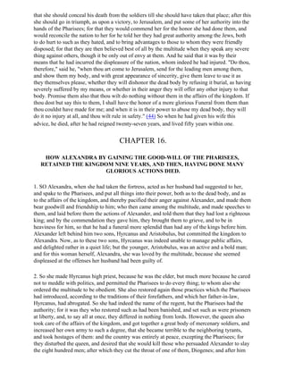 that she should conceal his death from the soldiers till she should have taken that place; after this
she should go in triumph, as upon a victory, to Jerusalem, and put some of her authority into the
hands of the Pharisees; for that they would commend her for the honor she had done them, and
would reconcile the nation to her for he told her they had great authority among the Jews, both
to do hurt to such as they hated, and to bring advantages to those to whom they were friendly
disposed; for that they are then believed best of all by the multitude when they speak any severe
thing against others, though it be only out of envy at them. And he said that it was by their
means that he had incurred the displeasure of the nation, whom indeed he had injured. "Do thou,
therefore," said he, "when thou art come to Jerusalem, send for the leading men among them,
and show them my body, and with great appearance of sincerity, give them leave to use it as
they themselves please, whether they will dishonor the dead body by refusing it burial, as having
severely suffered by my means, or whether in their anger they will offer any other injury to that
body. Promise them also that thou wilt do nothing without them in the affairs of the kingdom. If
thou dost but say this to them, I shall have the honor of a more glorious Funeral from them than
thou couldst have made for me; and when it is in their power to abuse my dead body, they will
do it no injury at all, and thou wilt rule in safety." (44) So when he had given his wife this
advice, he died, after he had reigned twenty-seven years, and lived fifty years within one.


                                       CHAPTER 16.

    HOW ALEXANDRA BY GAINING THE GOOD-WILL OF THE PHARISEES,
   RETAINED THE KINGDOM NINE YEARS, AND THEN, HAVING DONE MANY
                     GLORIOUS ACTIONS DIED.

1. SO Alexandra, when she had taken the fortress, acted as her husband had suggested to her,
and spake to the Pharisees, and put all things into their power, both as to the dead body, and as
to the affairs of the kingdom, and thereby pacified their anger against Alexander, and made them
bear goodwill and friendship to him; who then came among the multitude, and made speeches to
them, and laid before them the actions of Alexander, and told them that they had lost a righteous
king; and by the commendation they gave him, they brought them to grieve, and to be in
heaviness for him, so that he had a funeral more splendid than had any of the kings before him.
Alexander left behind him two sons, Hyrcanus and Aristobulus, but committed the kingdom to
Alexandra. Now, as to these two sons, Hyrcanus was indeed unable to manage public affairs,
and delighted rather in a quiet life; but the younger, Aristobulus, was an active and a bold man;
and for this woman herself, Alexandra, she was loved by the multitude, because she seemed
displeased at the offenses her husband had been guilty of.

2. So she made Hyrcanus high priest, because he was the elder, but much more because he cared
not to meddle with politics, and permitted the Pharisees to do every thing; to whom also she
ordered the multitude to be obedient. She also restored again those practices which the Pharisees
had introduced, according to the traditions of their forefathers, and which her father-in-law,
Hyrcanus, had abrogated. So she had indeed the name of the regent, but the Pharisees had the
authority; for it was they who restored such as had been banished, and set such as were prisoners
at liberty, and, to say all at once, they differed in nothing from lords. However, the queen also
took care of the affairs of the kingdom, and got together a great body of mercenary soldiers, and
increased her own army to such a degree, that she became terrible to the neighboring tyrants,
and took hostages of them: and the country was entirely at peace, excepting the Pharisees; for
they disturbed the queen, and desired that she would kill those who persuaded Alexander to slay
the eight hundred men; after which they cut the throat of one of them, Diogenes; and after him
 
