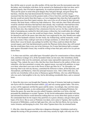 they did the same to several, one after another, till the men that were the most potent came into
the palace, and Aristobulus with them, for he seemed to be displeased at what was done; and it
appeared openly, that if he had an opportunity, he would not permit his mother to go on so.
These put the queen in mind what great dangers they had gone through, and great things they
had done, whereby they had demonstrated the firmness of their fidelity to their master,
insomuch that they had recieved the greatest marks of favor from him; and they begged of her,
that she would not utterly blast their hopes, as it now happened, that when they had escaped the
hazards that arose from their [open] enemies, they were to be cut off at home by their [private]
enemies, like brute beasts, without any help whatsoever. They said also, that if their adversaries
would be satisfied with those that had been slain already, they would take what had been done
patiently, on account of their natural love to their governors; but if they must expect the same
for the future also, they implored of her a dismission from her service; for they could not bear to
think of attempting any method for their deliverance without her, but would rather die willingly
before the palace gate, in case she would not forgive them. And that it was a great shame, both
for themselves and for the queen, that when they were neglected by her, they should come under
the lash of her husband's enemies; for that Aretas, the Arabian king, and the monarchs, would
give any reward, if they could get such men as foreign auxiliaries, to whom their very names,
before their voices be heard, may perhaps be terrible; but if they could not obtain this their
second request, and if she had determined to prefer the Pharisees before them, they still insisted
that she would place them every one in her fortresses; for if some fatal demon hath a constant
spite against Alexander's house, they would be willing to bear their part, and to live in a private
station there.

3. As these men said thus, and called upon Alexander's ghost for commiseration of those already
slain, and those in danger of it, all the bystanders brake out into tears. But Aristobulus chiefly
made manifest what were his sentiments, and used. many reproachful expressions to his mother,
[saying,] "Nay, indeed, the case is this, that they have been themselves the authors of their own
calamities, who have permitted a woman who, against reason, was mad with ambition, to reign
over them, when there were sons in the flower of their age fitter for it." So Alexandra, not
knowing what to do with any decency, committed the fortresses to them, all but Hyrcania, and
Alexandrium, and Macherus, where her principal treasures were. After a little while also, she
sent her son Aristobulus with an army to Damascus against Ptolemy, who was called Menneus,
who was such a bad neighbor to the city; but he did nothing considerable there, and so returned
home.

4. About this time news was brought that Tigranes, the king of Armenia, had made an irruption
into Syria with five hundred thousand soldiers, (45) and was coming against Judea. This news,
as may well be supposed, terrified the queen and the nation. Accordingly, they sent him many
and very valuable presents, as also ambassadors, and that as he was besieging Ptolemais; for
Selene the queen, the same that was also called Cleopatra, ruled then over Syria, who had
persuaded the inhabitants to exclude Tigranes. So the Jewish ambassadors interceded with him,
and entreated him that he would determine nothing that was severe about their queen or nation.
He commended them for the respects they paid him at so great a distance, and gave them good
hopes of his favor. But as soon as Ptolemais was taken, news came to Tigranes, that Lucullus, in
his pursuit of Mithridates, could not light upon him, who was fled into Iberia, but was laying
waste Armenia, and besieging its cities. Now when Tigranes knew this, he returned home.

5. After this, when the queen was fallen into a dangerous distemper, Aristobulus resolved to
attempt the seizing of the government; so he stole away secretly by night, with only one of his
 
