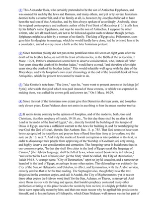 (1) This Alexander Bala, who certainly pretended to be the son of Antiochus Epiphanes, and
was owned for such by the Jews and Romans, and many others, and yet is by several historians
deemed to be a counterfeit, and of no family at all, is, however, by Josephus believed to have
been the real son of that Antiochus, and by him always spoken of accordingly. And truly, since
the original contemporary and authentic author of the First Book of Maccabees (10:1) calls him
by his father's name, Epiphanes, and says he was the son of Antiochus, I suppose the other
writers, who are all much later, are not to be followed against such evidence, though perhaps
Epiphanes might have him by a woman of no family. The king of Egypt also, Philometor, soon
gave him his daughter in marriage, which he would hardly have done, had he believed him to be
a counterfeit, and of so very mean a birth as the later historians pretend.

(2) Since Jonathan plainly did not put on the pontifical robes till seven or eight years after the
death of his brother Judas, or not till the feast of tabernacles, in the 160th of the Seleucidm, 1
Macc. 10;21, Petitus's emendation seems here to deserve consideration, who, instead of "after
four years since the death of his brother Judas," would have us read, "and therefore after eight
years since the death of his brother Judas." This would tolerably well agree with the date of the
Maccabees, and with Josephus's own exact chronology at the end of the twentieth book of these
Antiquities, which the present text cannot be made to do.

(3) Take Grotius's note here: "The Jews," says he, "were wont to present crowns to the kings [of
Syria]; afterwards that gold which was paid instead of those crowns, or which was expended in
making them, was called the crown gold and crown tax." On 1 Macc. 10:29.

(4) Since the rest of the historians now extant give this Demetrius thirteen years, and Josephus
only eleven years, Dean Prideaux does not amiss in ascribing to him the mean number twelve.

(5) It seems to me contrary to the opinion of Josephus, and of the moderns, both Jews and
Christians, that this prophecy of Isaiah, 19:19, etc., "In that day there shall be an altar to the
Lord in the midst of the land of Egypt," etc., directly foretold the building of this temple of
Onias in Egypt, and was a sufficient warrant to the Jews for building it, and for worshipping the
true God. the God of Israel, therein. See Authent. Rec. 11. p. 755. That God seems to have soon
better accepted of the sacrifices and prayers here offered him than those at Jerusalem, see the
note on ch. 10. sect. 7. And truly the marks of Jewish corruption or interpolation in this text, in
order to discourage their people from approving of the Worship of God here, are very strong,
and highly deserve our consideration and correction. The foregoing verse in Isaiah runs thus in
our common copies, "In that day shall five cities in the land of Egypt speak the language of
Canaan," [the Hebrew language; shall be full of Jews, whose sacred books were in Hebrew,]
"and swear to the Lord of hosts; one" [or the first] "shall be called, The City of Destruction,"
Isaiah 19:18. A strange-name, "City of Destruction," upon so joyful occasion, and a name never
heard of in the land of Egypt, or perhaps in any other nation. The old reading was evidently the
City of the Sun, or Heliopolis; and Unkelos, in effect, and Symmachus, with the Arabic version,
entirely confess that to be the true reading. The Septuagint also, though they have the text
disguised in the common copies, and call it Asedek, the City of Righteousness; yet in two or
three other copies the Hebrew word itself for the Sun, Achares, or Thares, is preserved. And
since Onias insists with the king and queen, that Isaiah's prophecy contained many other
predictions relating to this place besides the words by him recited, it is highly probable that
these were especially meant by him; and that one main reason why he applied this prediction to
himself, and to his prefecture of Heliopolis, which Dean Prideaux well proves was in that part of
 