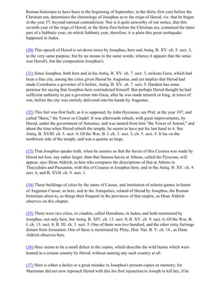 Roman historians to have been in the beginning of September, in the thirty-first year before the
Christian era, determines the chronology of Josephus as to the reign of Herod, viz. that he began
in the year 37, beyond rational contradiction. Nor is it quite unworthy of our notice, that this
seventh year of the reign of Herod, or the thirty-first before the Christian era, contained the latter
part of a Sabbatic year, on which Sabbatic year, therefore, it is plain this great earthquake
happened in Judea.

(30) This speech of Herod is set down twice by Josephus, here and Antiq. B. XV. ch. 5. sect. 3,
to the very same purpose, but by no means in the same words; whence it appears that the sense
was Herod's, but the composition Josephus's.

(31) Since Josephus, both here and in his Antiq. B. XV. ch. 7. sect. 3, reckons Gaza, which had
been a free city, among the cities given Herod by Augustus, and yet implies that Herod had
made Costobarus a governor of it before, Antiq. B. XV. ch. 7. sect. 9, Hardain has some
pretense for saying that Josephus here contradicted himself. But perhaps Herod thought he had
sufficient authority to put a governor into Gaza, after he was made tetrarch or king, in times of
war, before the city was entirely delivered into his hands by Augustus.

(32) This fort was first built, as it is supposed, by John Hyrcanus; see Prid. at the year 107; and
called "Baris," the Tower or Citadel. It was afterwards rebuilt, with great improvements, by
Herod, under the government of Antonius, and was named from him "the Tower of Antoni;" and
about the time when Herod rebuilt the temple, he seems to have put his last hand to it. See
Antiq. B. XVIII. ch. 5. sect. 4; Of the War, B. I. ch. 3. sect. 3; ch. 5. sect. 4. It lay on the
northwest side of the temple, and was a quarter as large.

(33) That Josephus speaks truth, when he assures us that the haven of this Cesarea was made by
Herod not less, nay rather larger, than that famous haven at Athens, called the Pyrecum, will
appear, says Dean Aldrich, to him who compares the descriptions of that at Athens in
Thucydides and Pausanias, with this of Cesarea in Josephus here, and in the Antiq. B. XV. ch. 9.
sect. 6, and B. XVII. ch. 9. sect. 1.

(34) These buildings of cities by the name of Caesar, and institution of solemn games in honor
of Augustus Caesar, as here, and in the Antiquities, related of Herod by Josephus, the Roman
historians attest to, as things then frequent in the provinces of that empire, as Dean Aldrich
observes on this chapter.

(35) There were two cities, or citadels, called Herodium, in Judea, and both mentioned by
Josephus, not only here, but Antiq. B. XIV. ch. 13. sect. 9; B. XV. ch. 9. sect. 6; Of the War, B.
I. ch. 13. sect. 8; B. III. ch. 3. sect. 5. One of them was two hundred, and the other sixty furlongs
distant from Jerusalem. One of them is mentioned by Pliny, Hist. Nat. B. V. ch. 14., as Dean
Aldrich observes here.

(36) Here seems to be a small defect in the copies, which describe the wild beasts which were
hunted in a certain country by Herod, without naming any such country at all.

(37) Here is either a defect or a great mistake in Josephus's present copies or memory; for
Mariamne did not now reproach Herod with this his first injunction to Joseph to kill her, if he
 