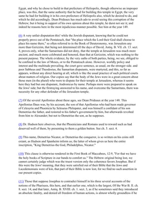 Egypt, and why he chose to build in that prefecture of Heliopolis, though otherwise an improper
place, was this, that the same authority that he had for building this temple in Egypt, the very
same he had for building it in his own prefecture of Heliopolis also, which he desired to do, and
which he did accordingly. Dean Prideaux has much ado to avoid seeing this corruption of the
Hebrew; but it being in support of his own opinion about this temple, he durst not see it; and
indeed he reasons here in the most injudicious manner possible. See him at the year 149.

(6) A very unfair disputation this! while the Jewish disputant, knowing that he could not
properly prove out of the Pentateuch, that "the place which the Lord their God shall choose to
place his name there," so often referred to in the Book of Deuteronomy, was Jerusalem any
more than Gerizzim, that being not determined till the days of David, Antiq. B. VII. ch. 13. sect.
4, proves only, what the Samaritans did not deny, that the temple at Jerusalem was much more
ancient, and much more celebrated and honored, than that at Gerizzim, which was nothing to the
present purpose. The whole evidence, by the very oaths of both parties, being, we see, obliged to
be confined to the law of Moses, or to the Pentateuch alone. However, worldly policy and
interest and the multitude prevailing, the court gave sentence, as usual, on the stronger side. and
poor Sabbeus and Theodosius, the Samaritan disputants, were martyred, and this, so far as
appears, without any direct hearing at all, which is like the usual practice of such political courts
about matters of religion. Our copies say that the body of the Jews were in a great concern about
those men (in the plural) who were to dispute for their temple at Jerusalem, whereas it seems
here they had but one disputant, Andronicus by name. Perhaps more were prepared to speak on
the Jews' side; but the firstraying answered to his name, and overcome the Samaritans, there was
necessity for any other defender of the Jerusalem temple.

(7) Of the several Apollonius about these ages, see Dean Prideaux at the year 148. This
Apollonius Daus was, by his account, the son of that Apollonius who had been made governor
of Celesyria and Phoenicia by Seleueus Philopater, and was himself a confidant of his son
Demetrius the father, and restored to his father's government by him, but afterwards revolted
from him to Alexander; but not to Demetrius the son, as he supposes.

(8) Dr. Hudson here observes, that the Phoenicians and Romans used to reward such as had
deserved well of them, by presenting to them a golden button. See ch. 5. sect. 4.

(9) This name, Demetrius Nicator, or Demetrius the conqueror, is so written on his coins still
extant, as Hudson and Spanheim inform us; the latter of whom gives us here the entire
inscription, "King Demetrius the God, Philadelphus, Nicator."

(10) This clause is otherwise rendered in the First Book of Maccabees, 12:9, "For that we have
the holy books of Scripture in our bands to comfort us." The Hebrew original being lost, we
cannot certainly judge which was the truest version only the coherence favors Josephus. But if
this were the Jews' meaning, that they were satisfied out of their Bible that the Jews and
Lacedemonians were of kin, that part of their Bible is now lost, for we find no such assertion in
our present copies.

(11) Those that suppose Josephus to contradict himself in his three several accounts of the
notions of the Pharisees, this here, and that earlier one, which is the largest, Of the War B. II. ch.
8. sect. 14, and that later, Antiq. B. XVIII. ch. 1. sect. 3, as if he sometimes said they introduced
an absolute fatality, and denied all freedom of human actions, is almost wholly groundless if he
 