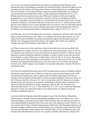 ever, as the very learned Casaubon here truly observes, asserting, that the Pharisees were
between the Essens and Sadducees, and did so far ascribe all to fate or Divine Providence as was
consistent with the freedom of human actions. However, their perplexed way of talking about
fate, or Providence, as overruling all things, made it commonly thought they were willing to
excuse their sins by ascribing them to fate, as in the Apostolical Constitutions, B. VI. ch. 6.
Perhaps under the same general name some difference of opinions in this point might be
propagated, as is very common in all parties, especially in points of metaphysical subtilty.
However, our Josephus, who in his heart was a great admirer of the piety of the Essens, was yet
in practice a Pharisee, as he himself informs us, in his own Life, sect. 2. And his account of this
doctrine of the Pharisees is for certain agreeable to his own opinion, who ever both fully allowed
the freedom of human actions, and yet strongly believed the powerful interposition of Divine
Providence. See concerning this matter a remarkable clause, Antiq. B. XVI. ch. 11. sect. 7.

(12) This king, who was of the famous race of Arsaces, is bethused to call them; but by the elder
author of the First Maccahere, and 1 Macc. 14:2, called by the family name Arsaces; was, the
king of the Persians and Medes, according to the land but Appion says his proper name was
Phraates. He is language of the Eastern nations. See Authent. Rec. Part II. also called by
Josephus the king of the Parthians, as the Greeks p. 1108.

(13) There is some error in the copies here, when no more than four years are ascribed to the
high priesthood of Jonathan. We know by Josephus's last Jewish chronology, Antiq. B. XX. ch.
10., that there was an interval of seven years between the death of Alcimus, or Jacimus, the last
high priest, and the real high priesthood of Jonathan, to whom yet those seven years seem here
to be ascribed, as a part of them were to Judas before, Antiq. B. XII. ch. 10. sect. 6. Now since,
besides these seven years interregnum in the pontificate, we are told, Antiq. B. XX. ch. 10., that
Jonathan's real high priesthood lasted seven years more, these two seven years will make up
fourteen years, which I suppose was Josephus's own number in this place, instead of the four in
our present copies.

(14) These one hundred and seventy years of the Assyrians mean no more, as Josephus explains
himself here, than from the sara of Seleucus, which as it is known to have began on the 312th
year before the Christian sara, from its spring in the First Book of Maccabees, and from its
autumn in the Second Book of Maccabees, so did it not begin at Babylon till the next spring, on
the 311th year. See Prid. at the year 312. And it is truly observed by Dr. Hudson on this place,
that the Syrians and Assyrians are sometimes confounded in ancient authors, according to the
words of Justin, the epitomiser of Trogus -pompeius, who says that "the Assyrians were
afterward called Syrian." B. I. ch. 11. See Of the War, B. V. ch. 9. sect. 4, where the Philistines
themselves, at the very south limit of Syria, in its utmost extent, are called Assyrians by
Josephus as Spanheim observes.

(15) It must here be diligently noted, that Josephus's copy of the First Book of Maccabees,
which he had so carefully followed, and faithfully abridged, as far as the fiftieth verse of the
thirteenth chapter, seems there to have ended. What few things there are afterward common to
both, might probably be learned by him from some other more imperfect records. However, we
must exactly observe here, what the remaining part of that book of the Maccabees informs us of,
and what Josephus would never have omitted, had his copy contained so much, that this Simon
the Great, the Maccabee, made a league with Antiochus Soter, the son of Demetrius Soter, and
brother of the other Demetrius, who was now a captive in Parthis: that upon his coming to the
 
