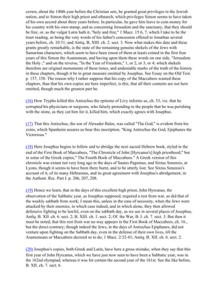 crown, about the 140th year before the Christian sets, he granted great privileges to the Jewish
nation, and to Simon their high priest and ethnarch; which privileges Simon seems to have taken
of his own accord about three years before. In particular, he gave him leave to coin money for
his country with his own stamp; and as concerning Jerusalem and the sanctuary, that they should
be free, or, as the vulgar Latin hath it, "holy and free," 1 Macc. 15:6, 7, which I take to be the
truer reading, as being the very words of his father's concession offered to Jonathan several
years before, ch. 10:31; and Antiq. B, XIII. ch. 2. sect. 3. Now what makes this date and these
grants greatly remarkable, is the state of the remaining genuine shekels of the Jews with
Samaritan characters, which seem to have been (most of them at least) coined in the first four
years of this Simon the Asamonean, and having upon them these words on one side, "Jerusalem
the Holy ;" and on the reverse, "In the Year of Freedom," 1, or 2, or 3, or 4; which shekels
therefore are original monuments of these times, and undeniable marks of the truth of the history
in these chapters, though it be in great measure omitted by Josephus. See Essay on the Old Test.
p. 157, 158. The reason why I rather suppose that his copy of the Maccabees wanted these
chapters, than that his own copies are here imperfect, is this, that all their contents are not here
omitted, though much the greatest part be.

(16) How Trypho killed this Antiochus the epitome of Livy informs us, ch. 53, viz. that he
corrupted his physicians or surgeons, who falsely pretending to the people that he was perishing
with the stone, as they cut him for it, killed him, which exactly agrees with Josephus.

(17) That this Antiochus, the son of Alexader Balas, was called "The God," is evident from his
coins, which Spanheim assures us bear this inscription, "King Antiochus the God, Epiphanes the
Victorious."

(18) Here Josephus begins to follow and to abridge the next sacred Hebrew book, styled in the
end of the First Book of Maccabees, "The Chronicle of John [Hyrcanus's] high priesthood;" but
in some of the Greek copies," The Fourth Book of Maccabees." A Greek version of this
chronicle was extant not very long ago in the days of Sautes Pagninus, and Sixtus Senensis, at
Lyons, though it seems to have been there burnt, and to be utterly lost. See Sixtus Senensis's
account of it, of its many Hebraisms, and its great agreement with Josephus's abridgement, in
the Authent. Rec. Part I. p. 206, 207, 208.

(19) Hence we learn, that in the days of this excellent high priest, John Hyrcanus, the
observation of the Sabbatic year, as Josephus supposed, required a rest from war, as did that of
the weekly sabbath from work; I mean this, unless in the case of necessity, when the Jews were
attacked by their enemies, in which case indeed, and in which alone, they then allowed
defensive fighting to be lawful, even on the sabbath day, as we see in several places of Josephus,
Antlq. B. XII. ch. 6. sect. 2; B. XIII. ch. 1. sect. 2; Of. the War, B. I. ch. 7. sect. 3. But then it
must be noted, that this rest from war no way appears in the First Book of Maccabees, ch. 16.,
but the direct contrary; though indeed the Jews, in the days of Antiochus Epiphanes, did not
venture upon fighting on the Sabbath day, even in the defense of their own lives, till the
Asamoneans or Maccabees decreed so to do, 1 Macc. 2:32-41; Antiq. B. XII. ch. 6. sect. 2.

(20) Josephus's copies, both Greek and Latin, have here a gross mistake, when they say that this
first year of John Hyrcanus, which we have just now seen to have been a Sabbatic year, was in
the 162nd olympiad, whereas it was for certain the second year of the 161st. See the like before,
B. XII. ch. 7. sect. 6.
 