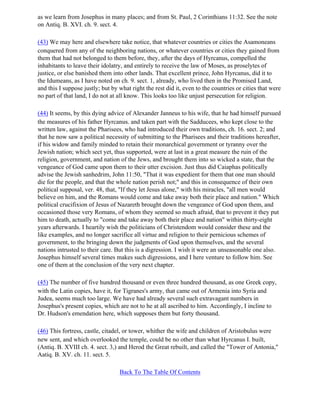 as we learn from Josephus in many places; and from St. Paul, 2 Corinthians 11:32. See the note
on Antiq. B. XVI. ch. 9. sect. 4.

(43) We may here and elsewhere take notice, that whatever countries or cities the Asamoneans
conquered from any of the neighboring nations, or whatever countries or cities they gained from
them that had not belonged to them before, they, after the days of Hyrcanus, compelled the
inhabitants to leave their idolatry, and entirely to receive the law of Moses, as proselytes of
justice, or else banished them into other lands. That excellent prince, John Hyrcanus, did it to
the Idumeans, as I have noted on ch. 9. sect. 1, already, who lived then in the Promised Land,
and this I suppose justly; but by what right the rest did it, even to the countries or cities that were
no part of that land, I do not at all know. This looks too like unjust persecution for religion.

(44) It seems, by this dying advice of Alexander Janneus to his wife, that he had himself pursued
the measures of his father Hyrcanus. and taken part with the Sadducees, who kept close to the
written law, against the Pharisees, who had introduced their own traditions, ch. 16. sect. 2; and
that he now saw a political necessity of submitting to the Pharisees and their traditions hereafter,
if his widow and family minded to retain their monarchical government or tyranny over the
Jewish nation; which sect yet, thus supported, were at last in a great measure the ruin of the
religion, government, and nation of the Jews, and brought them into so wicked a state, that the
vengeance of God came upon them to their utter excision. Just thus did Caiaphas politically
advise the Jewish sanhedrim, John 11:50, "That it was expedient for them that one man should
die for the people, and that the whole nation perish not;" and this in consequence of their own
political supposal, ver. 48, that, "If they let Jesus alone," with his miracles, "all men would
believe on him, and the Romans would come and take away both their place and nation." Which
political crucifixion of Jesus of Nazareth brought down the vengeance of God upon them, and
occasioned those very Romans, of whom they seemed so much afraid, that to prevent it they put
him to death, actually to "come and take away both their place and nation" within thirty-eight
years afterwards. I heartily wish the politicians of Christendom would consider these and the
like examples, and no longer sacrifice all virtue and religion to their pernicious schemes of
government, to the bringing down the judgments of God upon themselves, and the several
nations intrusted to their care. But this is a digression. I wish it were an unseasonable one also.
Josephus himself several times makes such digressions, and I here venture to follow him. See
one of them at the conclusion of the very next chapter.

(45) The number of five hundred thousand or even three hundred thousand, as one Greek copy,
with the Latin copies, have it, for Tigranes's army, that came out of Armenia into Syria and
Judea, seems much too large. We have had already several such extravagant numbers in
Josephus's present copies, which are not to he at all ascribed to him. Accordingly, I incline to
Dr. Hudson's emendation here, which supposes them but forty thousand.

(46) This fortress, castle, citadel, or tower, whither the wife and children of Aristobulus were
new sent, and which overlooked the temple, could be no other than what Hyrcanus I. built,
(Antiq. B. XVIII ch. 4. sect. 3,) and Herod the Great rebuilt, and called the "Tower of Antonia,"
Aatiq. B. XV. ch. 11. sect. 5.

                                  Back To The Table Of Contents
 